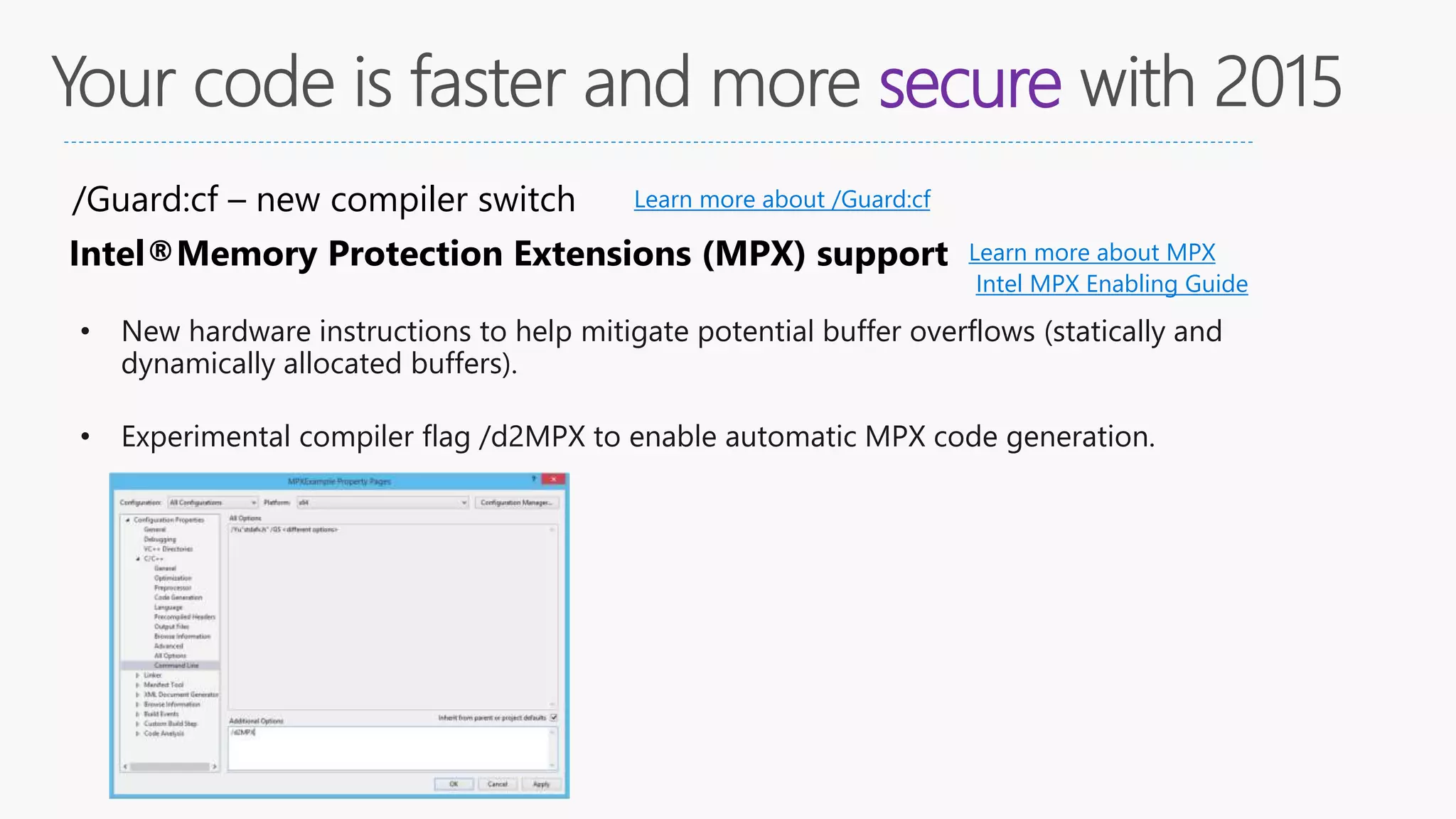 secure
/Guard:cf – new compiler switch Learn more about /Guard:cf
Intel®Memory Protection Extensions (MPX) support Learn more about MPX
• New hardware instructions to help mitigate potential buffer overflows (statically and
dynamically allocated buffers).
• Experimental compiler flag /d2MPX to enable automatic MPX code generation.
Intel MPX Enabling Guide
 