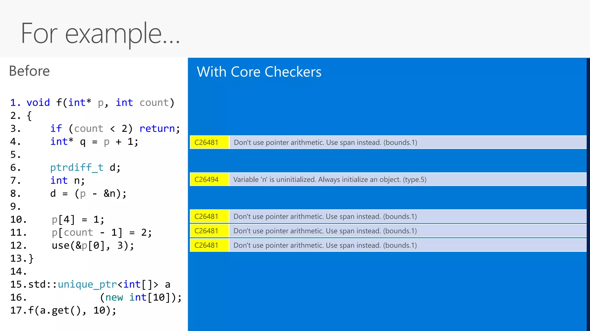 With Core Checkers
Don't use pointer arithmetic. Use span instead. (bounds.1)
Variable 'n' is uninitialized. Always initialize an object. (type.5)
Don't use pointer arithmetic. Use span instead. (bounds.1)
Don't use pointer arithmetic. Use span instead. (bounds.1)
Don't use pointer arithmetic. Use span instead. (bounds.1)
C26481
C26494
C26481
C26481
C26481
1. void f(int* p, int count)
2. {
3. if (count < 2) return;
4. int* q = p + 1;
5.
6. ptrdiff_t d;
7. int n;
8. d = (p - &n);
9.
10. p[4] = 1;
11. p[count - 1] = 2;
12. use(&p[0], 3);
13.}
14.
15.std::unique_ptr<int[]> a
16. (new int[10]);
17.f(a.get(), 10);
 