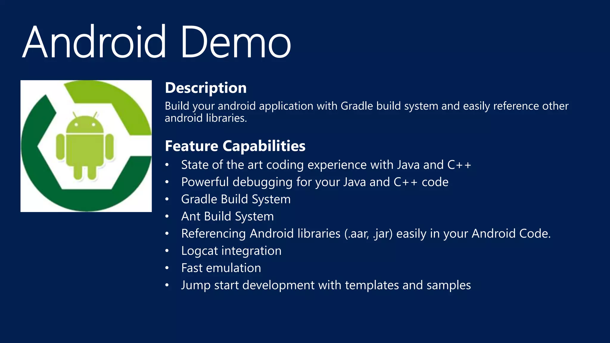 Description
Build your android application with Gradle build system and easily reference other
android libraries.
Feature Capabilities
• State of the art coding experience with Java and C++
• Powerful debugging for your Java and C++ code
• Gradle Build System
• Ant Build System
• Referencing Android libraries (.aar, .jar) easily in your Android Code.
• Logcat integration
• Fast emulation
• Jump start development with templates and samples
 