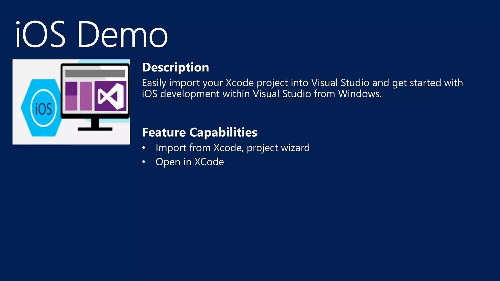 Description
Easily import your Xcode project into Visual Studio and get started with
iOS development within Visual Studio from Windows.
Feature Capabilities
• Import from Xcode, project wizard
• Open in XCode
 