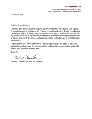 Michael Pennella
440 South Church Street ● Charlotte, NC 28202 
Phone: 704.444.4698 ● E-Mail: mike.pennella@ally.com 
February 2, 2016

To Whom It May Concern:

This letter is my professional and personal recommendation for Tina Calhoun. Until recently,
Tina worked as part of my team at Ally Financial for more than 2 years. She performed duties
for Ally in the role of UX Delivery Manager supporting four lines of business and Marketing. In
my opinion, she is one of the industry’s most talented project management professionals, able
to provide a team with direction as well as possessing the soft skills required for good people
management.

I highly recommend Tina for employment. Through collaboration, she is able to foster and
harness the creative energy of a team to reach an end goal. She is a team player and would
make a great asset to any organization.

Sincerely,

 
Strategy & Design Executive, Ally Financial

 