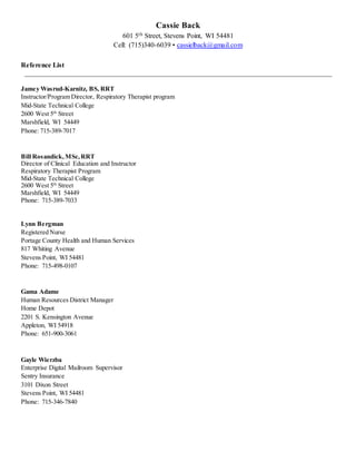 Cassie Back
601 5th Street, Stevens Point, WI 54481
Cell: (715)340-6039 • cassielback@gmail.com
Reference List
Jamey Wasrud-Karnitz, BS, RRT
Instructor/Program Director, Respiratory Therapist program
Mid-State Technical College
2600 West 5th
Street
Marshfield, WI 54449
Phone: 715-389-7017
Bill Rosandick, MSc,RRT
Director of Clinical Education and Instructor
Respiratory Therapist Program
Mid-State Technical College
2600 West 5th
Street
Marshfield, WI 54449
Phone: 715-389-7033
Lynn Bergman
Registered Nurse
Portage County Health and Human Services
817 Whiting Avenue
Stevens Point, WI 54481
Phone: 715-498-0107
Gama Adame
Human Resources District Manager
Home Depot
2201 S. Kensington Avenue
Appleton, WI 54918
Phone: 651-900-3061
Gayle Wierzba
Enterprise Digital Mailroom Supervisor
Sentry Insurance
3101 Dixon Street
Stevens Point, WI 54481
Phone: 715-346-7840
 
