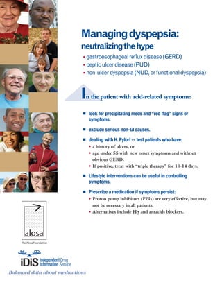 The Alosa Foundation
Balanced data about medications
www.RxFacts.orgBalanced data about medications
Managingdyspepsia:
neutralizingthehype
• gastroesophagealrefluxdisease(GERD)
• pepticulcerdisease(PUD)
• non-ulcerdyspepsia(NUD,orfunctionaldyspepsia)
In the patient with acid-related symptoms:
■■ look for precipitating meds and “red flag” signs or
symptoms.
■■ exclude serious non-GI causes.
■■ dealing with H. Pylori -- test patients who have:
•	a history of ulcers, or
•	age under 55 with new onset symptoms and without 	
obvious GERD.
•	If positive, treat with “triple therapy” for 10-14 days.
■■ Lifestyle interventions can be useful in controlling
symptoms.
■■ Prescribe a medication if symptoms persist:
•	Proton pump inhibitors (PPIs) are very effective, but may
not be necessary in all patients.
•	Alternatives include H2 and antacids blockers.
 