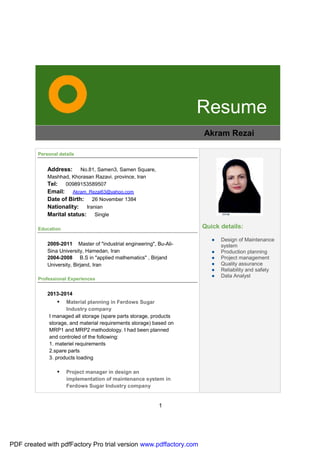 1
Resume
Akram Rezai
Personal details
Address: No.81, Samen3, Samen Square,
Mashhad, Khorasan Razavi. province, Iran
Tel: 00989153589507
Email: Akram_Rezai63@yahoo.com
Date of Birth: 26 November 1384
Nationality: Iranian
Marital status: Single
Education
2009-2011 Master of "industrial engineering", Bu-Ali-
Sina University, Hamedan, Iran
2004-2008 B.S in "applied mathematics" , Birjand
University, Birjand, Iran
Professional Experiences
2013-2014
• Material planning in Ferdows Sugar
Industry company
I managed all storage (spare parts storage, products
storage, and material requirements storage) based on
MRP1 and MRP2 methodology. I had been planned
and controled of the following:
1. materiel requirements
2.spare parts
3. products loading
• Project manager in design an
implementation of maintenance system in
Ferdows Sugar Industry company
Quick details:
● Design of Maintenance
system
● Production planning
● Project management
● Quality assurance
● Reliability and safety
● Data Analyst
PDF created with pdfFactory Pro trial version www.pdffactory.com
 