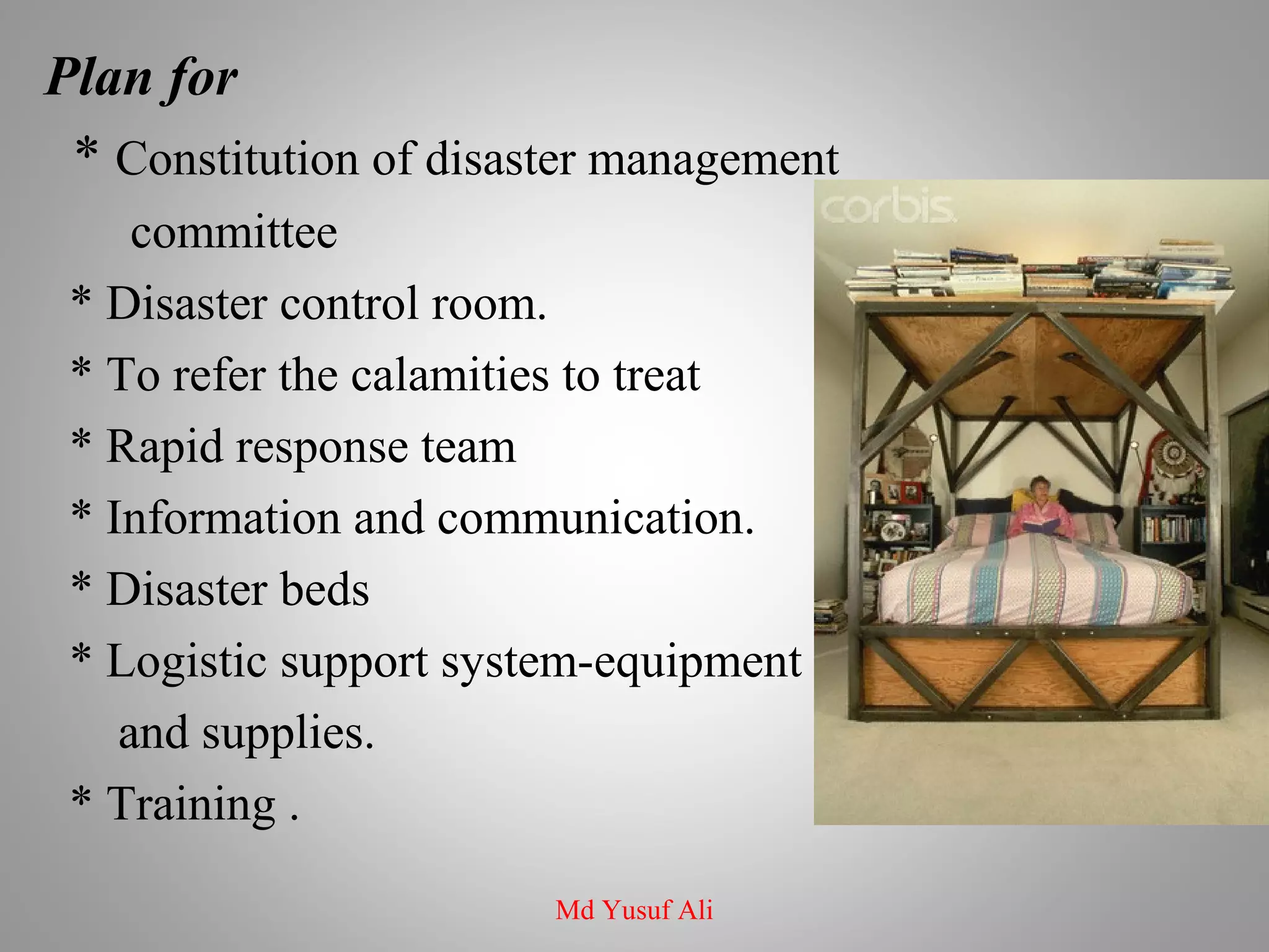Plan for
* Constitution of disaster management
committee
* Disaster control room.
* To refer the calamities to treat
* Rapid response team
* Information and communication.
* Disaster beds
* Logistic support system-equipment
and supplies.
* Training .
Md Yusuf Ali
 