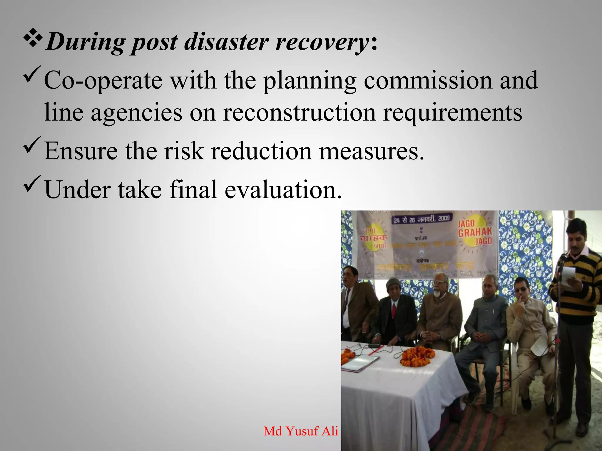 During post disaster recovery:
Co-operate with the planning commission and
line agencies on reconstruction requirements
Ensure the risk reduction measures.
Under take final evaluation.
Md Yusuf Ali
 