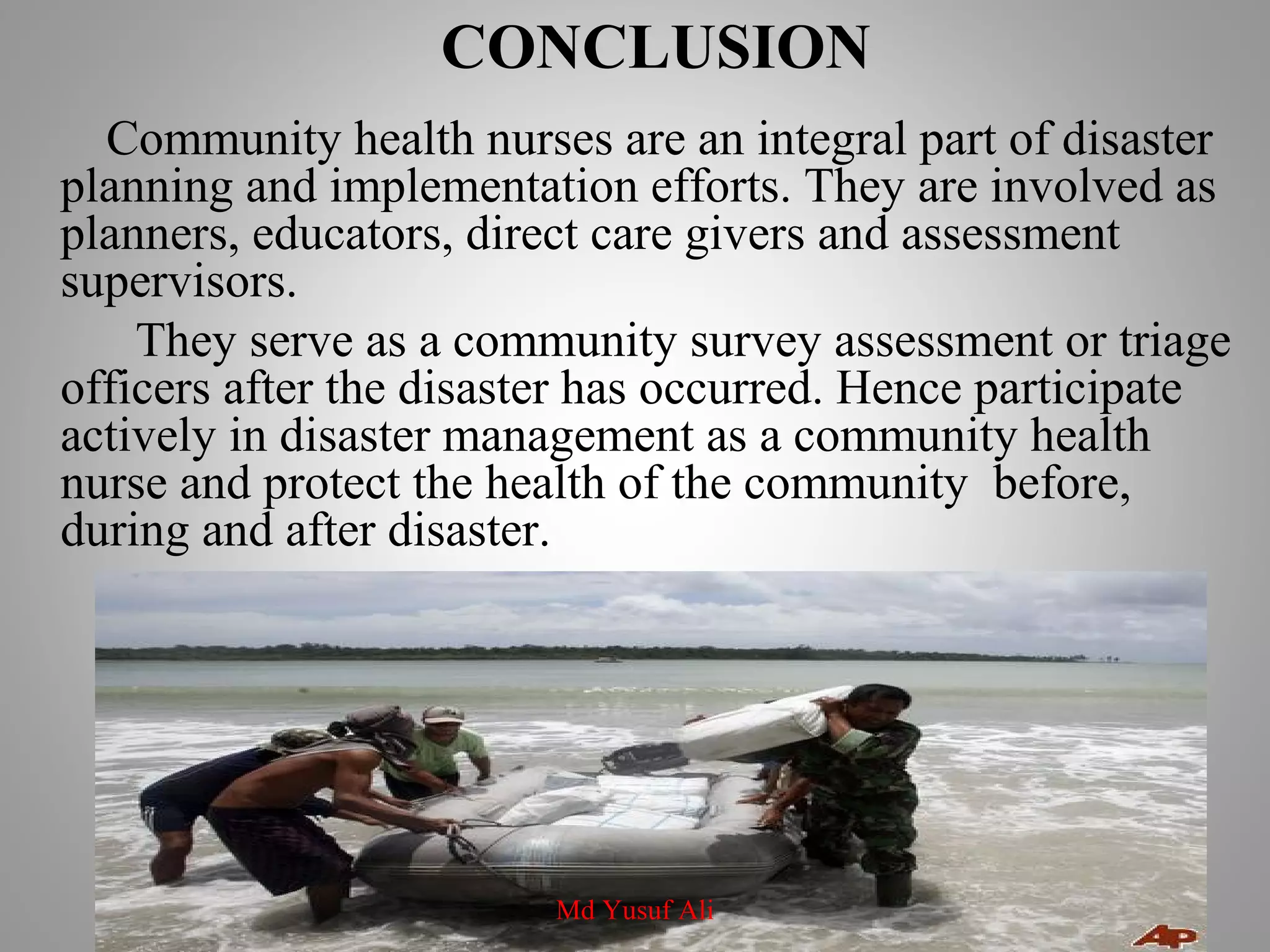 CONCLUSION
Community health nurses are an integral part of disaster
planning and implementation efforts. They are involved as
planners, educators, direct care givers and assessment
supervisors.
They serve as a community survey assessment or triage
officers after the disaster has occurred. Hence participate
actively in disaster management as a community health
nurse and protect the health of the community before,
during and after disaster.
Md Yusuf Ali
 