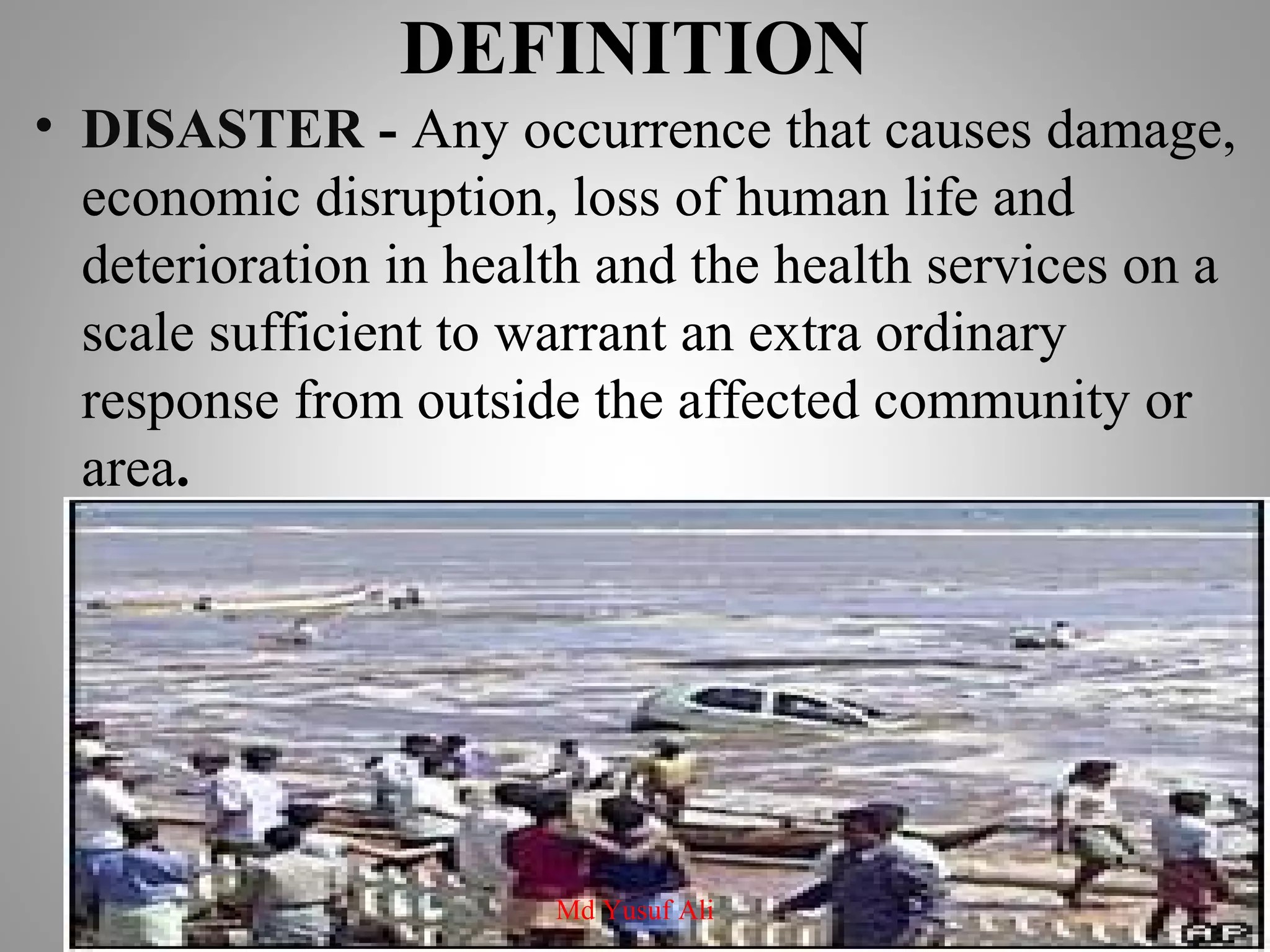 DEFINITION
• DISASTER - Any occurrence that causes damage,
economic disruption, loss of human life and
deterioration in health and the health services on a
scale sufficient to warrant an extra ordinary
response from outside the affected community or
area.
Md Yusuf Ali
 