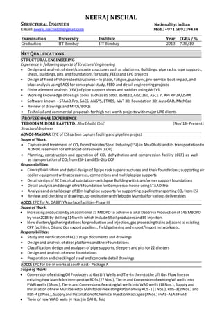 NEERAJ NISCHAL
STRUCTURALENGINEER Nationality:Indian
Email:neeraj.nischal08@gmail.com Mob.:+971569239434
Examination University Institute Year CGPA/ %
Graduation IITBombay IITBombay 2013 7.38/10
KEYQUALIFICATIONS
STRUCTURALENGINEERING
Experiencein following aspectsof StructuralEngineering
 Designand analysis of steel/concrete structuressuchas platforms, Buildings, pipe racks,pipe supports,
sheds, buildings, pits andfoundations forstudy,FEED and EPC projects
 Designof fixedoffshore steel structures –In place,Fatigue,pushover,pre-service,boatimpact,and
blastanalysisusingSACS for conceptual study,FEED and detail engineeringprojects
 Finite element analysis (FEA) of pipe support shoes and saddles using ANSYS
 Working knowledge of design codes such as BS 5950, BS 8110, AISC 360, ASCE 7, API RP 2A/2SIM
 Software known – STAAD.Pro, SACS, ANSYS, ETABS, MAT 3D, Foundation 3D, AutoCAD, MathCad
 Review of drawings and MTOs/BOQs
 Technical and commercial proposals for high net worth projects with major UAE clients
PROFESSIONALEXPERIENCE
TEBODINMIDDLE EASTLTD.,AbuDhabi,UAE [Nov’13- Present]
StructuralEngineer
ADNOC-MASDAR:EPC of ESI carbon capture facilityandpipelineproject
Scope ofWork:
 Capture and treatment of CO2 from Emirates Steel Industry (ESI) in Abu Dhabi and its transportation to
ADNOCreservoirsforenhancedoil recovery(EOR)
 Planning, construction and operation of CO2 dehydration and compression facility (CCF) as well
as transportationof CO2 fromESI-1 and ESI-2to CCF
Responsibilities:
 Conceptualization and detail design of 3 pipe rack super structures and theirfoundations; supporting air
coolerequipmentwithaccessareas, connectionsandmultiplepipe supports
 Detail designof RCElectrical substation-switchgearBuildingwithtransformersupportfoundations
 Detail analysisanddesignof raftfoundationforCompressorhouse usingSTAAD.Pro
 Analysisanddetail designof 10mhighpipe supportsforsupportingpipeline transportingCO2 fromESI
 Review andcheckingof drawings, co-ordinationwithTebodinMumbai forvariousdeliverables
ADCO: EPC forAL DABB’IYA surface facilities-Phase III
Scope of Work:
 Increasingproductionbyanadditional 73 MBOPD to achieve atotal Dabb’iyaProductionof 145 MBOPD
by year2018 by drilling114 wellswhichinclude 59oil producersand55 injectors
 Newclusters/gatheringstationsforproductionandinjection,gasprocessingtrains adjacenttoexisting
CPPfacilities,Oiland Gas exportpipelines,Field gatheringandexport/importnetworksetc.
Responsibilities:
 Studyand verificationof FEED stage documentsand drawings
 Designand analysisof steel platformsandtheirfoundations
 Classification,designandanalysesof pipe supports,sleepersandpitsfor22 clusters
 Designand analysisof crane foundations
 Preparationand checkingof steel and concrete detail drawings
ADCO: EPC for tie-inworksatsoutheast - Package A
Scope of Work:
 Conversionof existingOil ProducerstoGasLift WellsandTie-inthemtothe LiftGas Flow linesor
existing/newManifoldsinrespectiveRDSs(27 Nos.),Tie-inandConversionof existingWIwellsinto
PWRI wells(6Nos.),Tie-inandConversion of existingWIwellsintoWAGwells(18Nos.),Supplyand
Installationof newMulti SelectorManifoldsinexistingRDSsnamelyRDS-1(1Nos.),RDS-3(2 Nos.) and
RDS-4 (2 Nos.),SupplyandInstallationof Chemical InjectionPackages(7Nos.) inAL-ASABField
 Tie-in of new WAG wells (4 Nos.) in SAHIL field
 