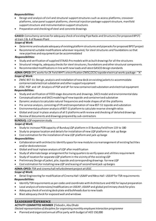 Responsibilities:
 Designand analysisof civil and structural supportstructures such as access platforms,crossover
platforms,solarpanel support platforms,chemical injectionpackage supportstructure,manifold
supportstructure and instrumentationsupportstructures
 Preparationand checkingof steel and concrete drawings
GASCO:Consultancyservicesforadequacycheckof existingPipeRacksandStructures(forproposedBPST)
at train 3 & 4 of RuwaisPlant
Scope of Work:
 Determine andevaluateadequacyof existingplatformstructuresandpiperacksforproposedBPSTproject
 Recommend suitable modifications wherever required, for steel structures and foundations so that
new pipelinesandequipmentcanbe accommodated
Responsibilities:
 Studyand verificationof suppliedSTAAD.Promodelswithasbuiltdrawingsfor all the structures
 Structural integrity,adequacychecksfor steel structures,foundationsandotherstructural components
 Recommendedmodificationsinline withnew loadsandlatestGASCOdesignstandards
ADMA-OPCO:EPC worksforZK fieldWHT'selectrificationZWSC/ZCSCtopsideelectrical workspackage - "A"
Scope of Work:
 ZWSC BST-S1:Design,analysisandinstallationof new deckonexistingjacketsto accommodate
containerizedelectrical substationandothersupportequipment
 ZCSC PGP and UP: Analysisof PGP andUP fornew containerizedsubstationandelectrical equipment
Responsibilities:
 Study and verificationof FEED stage documentsand drawings,SACSmodel and environmental data
 ConceptualizationandSACSmodelingof new topside andcontainerizedsubstation
 Dynamic analysistocalculate natural frequenciesandmode shapesof all the platforms
 Pre service analysis,consistingof liftandtransportation of new BST-S1 topside andsubstation
 Environmental pushoveranalysisof BST-S1platformto calculate reserve strengthratios
 Global and Local Inplace analysis of all 3 platformswithreview andchecking of detaileddrawings
 Reviewof documentsanddrawingspreparedby sub-contractors
BUNDUQ: LQP expansionstudy
Scope of Work:
 Studyto increase POBcapacity of BunduqLQP platformin El Bunduqfieldfrom119 to 180
 Studyto propose locationand detailsforinstallationof new LQPplatformor Jack up Barge
 Cost estimationforthe installationof new LQP platformand jack up barge
Responsibilities:
 Collaborationwitharchitectto identifyspace fornew modulesviarearrangementof existingfacilities
and/or deckextension
 Global and local inplace analysisof LQP aftermodification
 Studyof alternate barge arrangementfor livingquarterstoverifyspace and utilitiesrequirement
 Studyof locationfor separate LQP platformin the vicinityof the existingLQP
 PreliminaryDesignof jacket,pile,topside andcorrespondingdrawings fornew LQP
 Cost estimationforinstallingnewLQP andleasingof secondhandjack upbarges
ADMA-OPCO:TSR and cinemahall refurbishmentprojectatUSSC
Scope of Work:
 Detail Engineeringformodificationof CinemaHall-USAAPandMessHall- USEAPforTSR requirements
Responsibilities:
 IdentifyTSRrequirementsaspercodes andcoordinate withArchitecture andHSEforlayoutpreparation
 Local analysisof extensions/modificationsonUSEAP,USAAPand global preliminarycheckforpiles
 Adequacycheckof existingdeckplate andbulkheadsdue tonew loads
 Blastadequacycheckfor exposed wall andwindows
LEADERSHIPEXPERIENCE
ACTIVITY COMMITTEE MEMBER |Tebodin,AbuDhabi
Elected representativeof discipline for organizing monthly employeeinteraction programme
 Plannedandorganizedannual office party with budgetof AED 150,000
 
