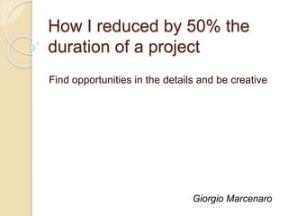 How I reduced by 50% the
duration of a project
Find opportunities in the details and be creative
Giorgio Marcenaro
 