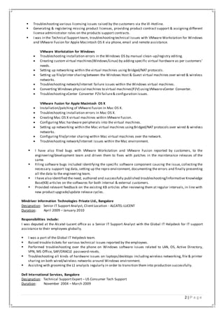 2 | P a g e
 Troubleshooting various licensing issues raised by the customers via the VI-Hotline.
 Generating & registering missing product licenses, providing product contract support & assigning different
license administrator roles on the products support contracts.
 I was in the Technical Support team, troubleshootingtechnical issues with VMware Workstation for Windows
and VMware Fusion for Apple Macintosh OS X via phone, email and remote assistance.
VMware Workstation for Windows
 Troubleshooting installation errors in the Windows OS by manual clean-up/registry editing.
 Creating custom virtual machines(Windows/Linux) by adding specific virtual hardware as per customers’
needs.
 Setting up networking within the virtual machines using Bridged/NAT protocols.
 Setting up file/printer sharingbetween the Windows Host & Guest virtual machines over wired & wireless
networks.
 Troubleshooting network/internet failure issues within the Windows virtual machines.
 Converting Windows physical machines to virtual machines(P2V) usingVMwarevCenter Converter.
 TroubleshootingvCenter Converter P2V failure& configuration issues.
VMware Fusion for Apple Macintosh OS X
 Installation/patching of VMware Fusion in Mac OS X.
 Troubleshooting installation errors in Mac OS X.
 Creating Mac OS X virtual machines within VMware Fusion.
 Configuring Mac hardware peripherals into the virtual machines.
 Setting up networking within the Mac virtual machines usingBridged/NAT protocols over wired & wireless
networks.
 Configuring file/printer sharing within Mac virtual machines over the network.
 Troubleshooting network/internet issues within the Mac environment.
 I have also filed bugs with VMware Workstation and VMware Fusion reported by customers, to the
engineering/development team and driven them to fixes with patches in the maintenance releases of the
same.
 Filing software bugs included identifying the specific software component causing the issue, collecting the
necessary support log data, setting up the repro environment, documenting the errors and finally presenting
all the data to the engineering team.
 I have also identified the need, authored and successfully published troubleshooting/informative Knowledge
Base(KB) articles on the softwares for both internal & external customers.
 Provided relevant feedback on the existing KB articles after reviewing them at regular intervals, in line with
new product upgrade/update release cycles.
Mindriver Information Technologies Private Ltd., Bangalore
Designation: Senior IT Support Analyst, Client Location - ALCATEL-LUCENT
Duration: April 2009 – January 2010
Responsibilities include:
I was deputed at the Alcatel-Lucent office as a Senior IT Support Analyst with the Global IT Helpdesk for IT support
assistance to their employees globally.
 I was a part of the Global IT Helpdesk team.
 Raised trouble tickets for various technical issues reported by the employees.
 Performed troubleshooting over the phone on Windows software issues related to LAN, OS, Active Directory,
VPN, MS Office, SAP/ORACLE password resets.
 Troubleshooting all kinds of hardware issues on laptops/desktops including wireless networking, file & printer
sharing on both wired/wireless networks around Windows environment.
 Assisting with grooming the L1 analysts regularly in order to transition them into production successfully.
Dell International Services, Bangalore
Designation: Technical Support Expert – US Consumer Tech Support
Duration: November 2004 – March 2009
 