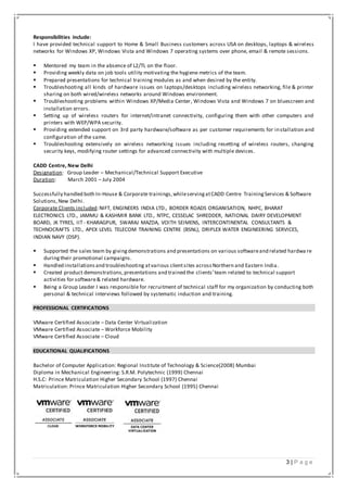 3 | P a g e
Responsibilities include:
I have provided technical support to Home & Small Business customers across USA on desktops, laptops & wireless
networks for Windows XP, Windows Vista and Windows 7 operating systems over phone, email & remote sessions.
 Mentored my team in the absence of L2/TL on the floor.
 Providing weekly data on job tools utility motivating the hygiene metrics of the team.
 Prepared presentations for technical training modules as and when desired by the entity.
 Troubleshooting all kinds of hardware issues on laptops/desktops including wireless networking, file & printer
sharing on both wired/wireless networks around Windows environment.
 Troubleshooting problems within Windows XP/Media Center, Windows Vista and Windows 7 on bluescreen and
installation errors.
 Setting up of wireless routers for internet/intranet connectivity, configuring them with other computers and
printers with WEP/WPA security.
 Providing extended support on 3rd party hardware/software as per customer requirements for installation and
configuration of the same.
 Troubleshooting extensively on wireless networking issues including resetting of wireless routers, changing
security keys, modifying router settings for advanced connectivity with multiple devices.
CADD Centre, New Delhi
Designation: Group Leader – Mechanical/Technical Support Executive
Duration: March 2001 – July 2004
Successfully handled both In-House & Corporate trainings,whileservingatCADD Centre TrainingServices & Software
Solutions,New Delhi.
Corporate Clients included:NIFT, ENGINEERS INDIA LTD., BORDER ROADS ORGANISATION, NHPC, BHARAT
ELECTRONICS LTD., JAMMU & KASHMIR BANK LTD., NTPC, CESSELAC SHREDDER, NATIONAL DAIRY DEVELOPMENT
BOARD, JK TYRES, IIT- KHARAGPUR, SWARAJ MAZDA, VOITH SEIMENS, INTERCONTINENTAL CONSULTANTS &
TECHNOCRAFTS LTD., APEX LEVEL TELECOM TRAINING CENTRE (BSNL), DRIPLEX WATER ENGINEERING SERVICES,
INDIAN NAVY (DSP).
 Supported the sales team by givingdemonstrations and presentations on various softwareand related hardwa re
duringtheir promotional campaigns.
 Handled installationsand troubleshooting atvarious clientsites acrossNorthern and Eastern India.
 Created product demonstrations,presentations and trained the clients’team related to technical support
activities for software& related hardware.
 Being a Group Leader I was responsible for recruitment of technical staff for my organization by conducting both
personal & technical interviews followed by systematic induction and training.
PROFESSIONAL CERTIFICATIONS
VMware Certified Associate – Data Center Virtualization
VMware Certified Associate – Workforce Mobility
VMware Certified Associate – Cloud
EDUCATIONAL QUALIFICATIONS
Bachelor of Computer Application: Regional Institute of Technology & Science(2008) Mumbai
Diploma in Mechanical Engineering: S.R.M. Polytechnic (1999) Chennai
H.S.C: Prince Matriculation Higher Secondary School (1997) Chennai
Matriculation: Prince Matriculation Higher Secondary School (1995) Chennai
ITIL Foundation 2011(v3)
 