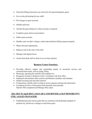 • Check the billing instructions are correct for all expected departure guest.
• Give on the job training for new staffs
• Post charges to guest accounts.
• Handles paid-outs.
• Transfer the guest balances to other accounts as required.
• Completes guest check-out procedures.
• Settles guest accounts.
• Handles cash, traveller’s cheque, credit cards and direct billing requests properly.
• Makes discounts adjustments.
• Balances cash at the close of the shift.
• Manages safe deposit boxes.
• Assists front desk staff on check-in as an when required
Business Centre Function:-
• Providing effective support and outstanding quality of secretarial services and
communication needs, such as typing, filling.
• Photocopy, operating fax machine and computer use.
• Reorganize all tasks in Business Centre. Coordinate with front office
• Implement and maintain office systems and Maintain schedules and calendars
• Handle incoming mail and other material
• Communicate verbally and in writing to answer inquiries and provide information
• Coordinate the flow of information both internally and externally
Operate office equipment and Manage office space.
(Dec 2012 To April 2015 ) JAGUAR LAND ROVER (A.M.P MOTORS PVT
LTD.) (SALES MANAGER)
• Established personal income goals that are consistent with dealership standards of
productivity, and devise a strategy to meet those goals.
 