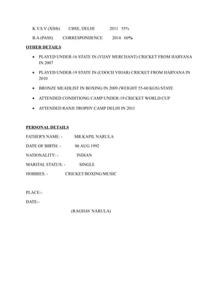 K.V.S.V (XIIth) CBSE, DELHI 2011 55%
B.A (PASS) CORRESPONDENCE 2014 60%
OTHER DETAILS
• PLAYED UNDER-16 STATE IN (VIJAY MERCHANT) CRICKET FROM HARYANA
IN 2007
• PLAYED UNDER-19 STATE IN (COOCH VIHAR) CRICKET FROM HARYANA IN
2010
• BRONZE MEADLIST IN BOXING IN 2009 (WEIGHT 55-60 KGS) STATE
• ATTENDED CONDITIONG CAMP UNDER-19 CRICKET WORLD CUP
• ATTENDED RANJI TROPHY CAMP DELHI IN 2011
PERSONAL DETAILS
FATHER'S NAME: - MR.KAPIL NARULA
DATE OF BIRTH: - 06 AUG 1992
NATIONALITY: - INDIAN
MARITAL STATUS: - SINGLE
HOBBIES: - CRICKET/BOXING/MUSIC
PLACE:-
DATE:-
(RAGHAV NARULA)
 