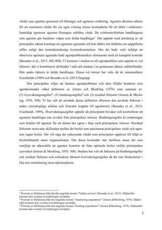 5
värdet som agenten genererar till företaget och agentens ersättning. Agenten däremot arbetar
för att maximera värdet för sin egen vinning minus kostnaderna för att delta i relationen.
Samtidigt ignorerar agenten företagets erhållna värde. De svårkontrollerbara handlingarna
som agenten gör benämns vidare som dolda handlingar7
. Det uppstår med anledning av att
principalen saknar kunskap om agentens agerande och kan såldes inte bedöma om uppgifterna
utförs enligt den kontraktsmässiga överenskommelsen. Om det hade varit möjligt att
observera agentens agerande hade agentproblematiken eliminerats med ett komplett kontrakt
(Besanko et al., 2013: 402-404). Vi kommer i studien se till agentproblem som uppstår av två
faktorer: där vi kombinerat skillnader i mål och önskan i en gemensam faktor; målskillnader.
Den andra faktorn är dolda handlingar. Dessa två termer har valts då de sammanfattar
Eisenhardts (1989) och Besanko et al. (2013) begrepp.
Hur principalen väljer att hantera agentproblemet och dess följder benämns som
agentkostnader vilket definieras av Jensen och Meckling (1976) som summan av:
(1) övervakningsutgifter8
, (2) bindningsutgifter9
och (3) residual förluster (Jensen & Meckl-
ing, 1976, 308). Vi har valt att använda denna definition eftersom den används frekvent i
andra vetenskapliga artiklar och litteratur kopplat till agentteorin (Besanko et al., 2013;
Eisenhardt, 1989). Övervakningsutgifter uppstår då principalen bevakar och kontrollerar att
agentens handlingar inte avviker från principalens intresse. Bindningsutgifter är ersättningen
som betalas till agenten för att denna ska agera i linje med principalens intresse. Residual
förlusten motsvarar skillnaden mellan det beslut som maximerar principalens värde och agen-
tens tagna beslut. Det vill säga det reducerade värdet som principalen upplever till följd av
beslutsfattande inom organisationen. Om dessa kostnader inte återfinns anses det som
omöjligt att säkerställa att agenten kommer att fatta optimala beslut utifrån principalens
synvinkel (Jensen & Meckling, 1976: 308). Studien har valt att fokusera på bindningsutgifter
och residual förluster och exkluderar därmed övervakningsutgifter då det inte förekommer i
lika stor utsträckning inom tjänstesektorn.
7
Översatt av författarna från det den engelska termen ”hidden actions” (Besanko et al., 2013). Hädanefter
kommer den svenska översättningen användas.
8
Översatt av författarna från den engelska termen ”monitoring expenditure” (Jensen &Meckling, 1976). Hädan-
efter kommer den svenska översättningen användas.
9
Översatt av författarna från den engelska termen ”bonding expenditure” (Jensen &Meckling, 1976). Hädanefter
kommer den svenska översättningen användas.
 