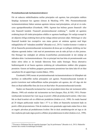 6
Prestationsbaserade incitamentsstrukturer
För att reducera målskillnaderna mellan principalen och agenten, kan principalen etablera
lämpliga incitament hos agenten (Jensen & Meckling 1976: 308). Prestationsbaserade
incitamentsstrukturer länkar samman agentens intresse med principalens, och på så vis redu-
ceras agentproblematiken (Eisenhardt, 1989). Agenten kan belönas genom finansiell- eller
icke finansiell karaktär. Finansiell prestationsbaserad ersättning 10
, innebär att agentens
ersättning knyts till värdet principalens erhåller av agentens handlingar. Ett vanligt exempel är
att säljarens rörliga ersättning beror på hur många enheter personen säljer. Belöningar av icke
finansiell karaktär kan exempelvis vara status genom att utnämna agenten med högst
måluppfyllelse till ”månadens anställda” (Besanko et al., 2013). I studien kommer vi endast se
till de finansiella prestationsbaserade incitamenten då dessa ger en tydligare skildring om hur
säljarnas agerande ändras i takt med att parametrarna som de mäts på byts ut eller justeras.
Om företaget har möjlighet att utforma kvantifierbara prestationsmått är det möjligt att
inkludera detta i incitamentsstrukturen. Om en principal inte kan hitta ett prestationsmått som
täcker större delen av de önskade faktorerna finns andra lösningar. Dessa alternativa
bedömningssätt är att basera agentens ersättning på verksamhetens intäkter eller gruppens
prestation. Genom att bedöma gruppens gemensamma prestationer kan detta leda till ett ökat
samarbetet för att uppnå högre resultat (Baker, 1992).
Eisenhardt (1989) menar att prestationsbaserade incitamentsstrukturer är tillämpbart när
återfinns en målkonflikt mellan principalen och agenten. Prestationsbaserade kontrakt är
positivt korrelerat med målkonflikten mellan principalen och agenten, det vill säga när det
finns en ökad målkonflikt finns det även ett ökat behov för prestationsbaserade kontrakt.
Studier om finansiella incitament har visat att produktiviteten ökar när incitament införs
(Barnes, 1949) och minskar när incitamenten tas bort (Jacques, Rice, & Hill, 1951). Prestat-
ionsbaserade incitament har visat sig ge en positiv effekt på producerad kvantitet, vilket inne-
bär en ökad kvantitet och en effektivare produktion (Jenkins et al., 1998). En studie baserad
på 28 tidigare publicerade studier fann i 57 % av fallen att finansiella incitament hade en
positiv effekt på prestationen. Från de studierna som granskades uppvisade endast fem av dem
en negativ påverkan på produktionens kvalitet. Det är dock anmärkningsvärt att inga av de
fem studierna påvisade några positiva effekter på produktionens kvalitet (Jenkins et al., 1998).
10
Översatt av författarna från det engelska begreppet ”pay for performance” (Besanko et al., 2013). Hädanefter
kommer den svenska översättningen användas.
 