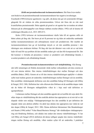 7
Kritik mot prestationsbaserade incitamentsstrukturer. Det finns även studier
som beskriver att prestationsbaserade incitamentsstrukturer har negativa inverkningar.
Eisenhardt (1989) kritiserar agentteorin i sig själv, då denna inte ger ett systematiskt tillväga-
gångssätt för att värdera de olika prestationsmåtten. Utöver det finns det en risk med
kvantifierbara prestationsmått. Detta uppstår på grund av att agenter har en tendens att enbart
fokusera på de arbetsuppgifter som främjar mätbara resultat (Baker, 1992) och är knutna till
ersättningen (Besanko et al., 2013: 409-417).
Kohn (1993) kritiserar att incitamentsstrukturer skulle leda till att agenten utför ett
bättre arbete på lång sikt. Det beror på att få personer tar sig tiden att undersöka sambandet
mellan incitamentsstrukturen och arbetsplatsens moral och produktivitet. Det innebär att
incitamentsstrukturen kan ge ett kortsiktigt intryck av att den anställda presterar i den
riktningen som strukturen belönar. På lång sikt kan det däremot vara svårt att se vad detta
leder till med för nya problem då den anställda endast gör vad den blir kompenserad för. Det
här kommer vi fortsätta att presentera i termer av produktivt och ofördelaktigt lärande, i
avsnittet produktivt och ofördelaktigt lärande.
Prestationsbaserade incitamentsstrukturer och värdefördelning. Alla företag
står inför utmaningen att fördela ekonomiskt värde mellan verksamheten och dess externa så
väl som interna aktörer. Den interna värdefördelningen sker mellan företaget och dess
anställda (Baker, 2002). Genom att se till den interna värdefördelningen uppfyller vi således
syftet med studien genom att undersöka värdefördelningen mellan företaget och de anställda.
Den anställdas värdeskapande definieras som den anställdas bidrag till företagets mål (Obloj
& Sengul, 2012: 308). Definition har valts eftersom den förklarar att de anställda skapar värde
när de bidrar till företagets måluppfyllelse vilket är i linje med vald definition av
agentproblemet.
I relationen mellan företaget och den anställda uppstår det en konflikt då varje aktör för-
söker skapa en värdefördelning där den enskilda aktören kan appropriera en så stor del av det
skapade värdet som möjligt. Värdeapproprieringen hos den anställda är per definition det
skapade värde som aktören erhåller. En aktör kan således inte appropriera mer värde än vad
den skapar (Obloj & Sengul, 2012: 308). Denna definition härstammar från Brandenburger
och Stuarts (1996) artikel “Value Based Business Strategy” där värdekedjans värdeapproprie-
ring och fördelning förklaras, och således inte endast den interna värdefördelningen. Vi har
valt Obloj och Sengul (2012) definition då denna tydligast speglar den interna värdefördel-
ningen mellan företag och anställda, vilket studien syftar till att undersöka. I praktiken
 
