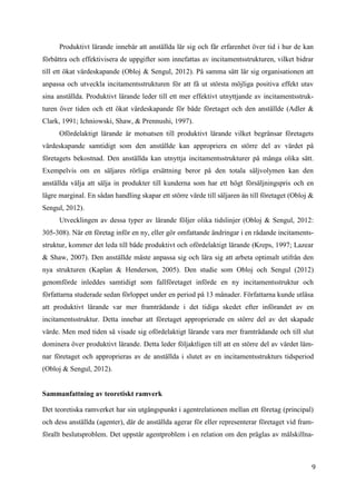 9
Produktivt lärande innebär att anställda lär sig och får erfarenhet över tid i hur de kan
förbättra och effektivisera de uppgifter som innefattas av incitamentsstrukturen, vilket bidrar
till ett ökat värdeskapande (Obloj & Sengul, 2012). På samma sätt lär sig organisationen att
anpassa och utveckla incitamentsstrukturen för att få ut största möjliga positiva effekt utav
sina anställda. Produktivt lärande leder till ett mer effektivt utnyttjande av incitamentsstruk-
turen över tiden och ett ökat värdeskapande för både företaget och den anställde (Adler &
Clark, 1991; Ichniowski, Shaw, & Prennushi, 1997).
Ofördelaktigt lärande är motsatsen till produktivt lärande vilket begränsar företagets
värdeskapande samtidigt som den anställde kan appropriera en större del av värdet på
företagets bekostnad. Den anställda kan utnyttja incitamentsstrukturer på många olika sätt.
Exempelvis om en säljares rörliga ersättning beror på den totala säljvolymen kan den
anställda välja att sälja in produkter till kunderna som har ett högt försäljningspris och en
lägre marginal. En sådan handling skapar ett större värde till säljaren än till företaget (Obloj &
Sengul, 2012).
Utvecklingen av dessa typer av lärande följer olika tidslinjer (Obloj & Sengul, 2012:
305-308). När ett företag inför en ny, eller gör omfattande ändringar i en rådande incitaments-
struktur, kommer det leda till både produktivt och ofördelaktigt lärande (Kreps, 1997; Lazear
& Shaw, 2007). Den anställde måste anpassa sig och lära sig att arbeta optimalt utifrån den
nya strukturen (Kaplan & Henderson, 2005). Den studie som Obloj och Sengul (2012)
genomförde inleddes samtidigt som fallföretaget införde en ny incitamentsstruktur och
författarna studerade sedan förloppet under en period på 13 månader. Författarna kunde utläsa
att produktivt lärande var mer framträdande i det tidiga skedet efter införandet av en
incitamentsstruktur. Detta innebar att företaget approprierade en större del av det skapade
värde. Men med tiden så visade sig ofördelaktigt lärande vara mer framträdande och till slut
dominera över produktivt lärande. Detta leder följaktligen till att en större del av värdet läm-
nar företaget och approprieras av de anställda i slutet av en incitamentsstrukturs tidsperiod
(Obloj & Sengul, 2012).
Sammanfattning av teoretiskt ramverk
Det teoretiska ramverket har sin utgångspunkt i agentrelationen mellan ett företag (principal)
och dess anställda (agenter), där de anställda agerar för eller representerar företaget vid fram-
förallt beslutsproblem. Det uppstår agentproblem i en relation om den präglas av målskillna-
 