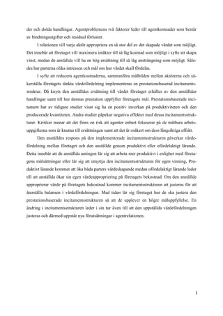1
0
der och dolda handlingar. Agentproblemens två faktorer leder till agentkostnader som består
av bindningsutgifter och residual förluster.
I relationen vill varje aktör appropriera en så stor del av det skapade värdet som möjligt.
Det innebär att företaget vill maximera intäkter till så låg kostnad som möjligt i syfte att skapa
vinst, medan de anställda vill ha en hög ersättning till så låg ansträngning som möjligt. Såle-
des har parterna olika intressen och mål om hur värdet skall fördelas.
I syfte att reducera agentkostnaderna, sammanföra målbilden mellan aktörerna och sä-
kerställa företagets tänkta värdefördelning implementeras en prestationsbaserad incitaments-
struktur. Då knyts den anställdas ersättning till värdet företaget erhåller av den anställdas
handlingar samt till hur dennas prestation uppfyller företagets mål. Prestationsbaserade inci-
tament har av tidigare studier visat sig ha en positiv inverkan på produktiviteten och den
producerade kvantiteten. Andra studier påpekar negativa effekter med dessa incitamentsstruk-
turer. Kritiker menar att det finns en risk att agenter enbart fokuserar på de mätbara arbets-
uppgifterna som är knutna till ersättningen samt att det är osäkert om dess långsiktiga effekt.
Den anställdes respons på den implementerade incitamentsstrukturen påverkar värde-
fördelning mellan företaget och den anställde genom produktivt eller ofördelaktigt lärande.
Detta innebär att de anställda antingen lär sig att arbeta mer produktivt i enlighet med företa-
gens målsättningar eller lär sig att utnyttja den incitamentsstrukturen för egen vinning. Pro-
duktivt lärande kommer att öka båda parters värdeskapande medan ofördelaktigt lärande leder
till att anställda ökar sin egen värdeappropriering på företagets bekostnad. Om den anställde
approprierar värde på företagets bekostnad kommer incitamentsstrukturen att justeras för att
återställa balansen i värdefördelningen. Med tiden lär sig företaget hur de ska justera den
prestationsbaserade incitamentsstrukturen så att de upplever en högre måluppfyllelse. En
ändring i incitamentsstrukturen leder i sin tur även till att den uppställda värdefördelningen
justeras och därmed uppstår nya förutsättningar i agentrelationen.
 