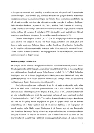 1
2
Arbetsprocessen startade med insamling av teori som senare lade grunden till den empiriska
datainsamlingen. Under arbetets gång justerades teorin för att tydligare förklara de fenomen
vi uppmärksammade under datainsamlingen. Det finns tre skilda ansatser man kan förhålla sig
till när det empiriska materialet ska möta det teoretiska ramverket i analysen; deduktion,
induktion eller abduktion (Bryman & Bell, 2013; Alvehus, 2013; Alvesson & Sköldberg,
2008). En induktiv ansats utgår från det empiriska materialet för att skapa generella samband
mellan enskilda fall (Alvesson & Sköldberg, 2008). En deduktiv ansats utgår däremot från det
teoretiska ramverket som prövas mot det empiriska materialet (Alvehus, 2013).
Däremot menar Bryman och Bell (2013: 25) att det många gånger är bättre att uppfatta
dessa ansatser som tendenser och inte som ett en entydig distinktion som alltid gäller. Det
finns en tredje ansats som författare, liksom oss, kan förhålla sig till; abduktion. Det innebär
att det empiriska tillämpningsområdet utvecklas under tiden som teorin justeras (Alvehus,
2013). Vi valde en abduktiv ansats då den möjliggjorde en flexibel arbetsprocess, omfattande
datainsamling och en djupare analys.
Forskningsdesign: enfallstudie
Då vi syftet var att undersöka hur prestationsbaserade incitamentsstrukturer påverkar värde-
fördelningen mellan ett företag och dess anställda var det kritiskt att välja en forskningsdesign
som möjliggjorde en djupgående analys. Enligt Bryman och Bell (2013: 71-74) är fallstudier
lämpliga då man vill utföra en djupgående undersökning av ett specifikt fall och enligt Yin
(2009:31) syftar det till att studera en aktuell händelse i dess verkliga kontext. En enfallstudie
möjliggjorde en djupare datainsamling och vidare analys.
Den kritik som riktas mot enfallstudier är att det blir svårt att säkerställa under vilka
villkor en teori håller. Resultatets generaliserbarhet och externa validitet blir bristfällig
eftersom endast ett företag undersöks (Bryman & Bell, 2013: 71-74). Alternativet hade varit
att göra en flerfallstudie, som skulle ha genererat ett starkare och mer övergripande resultat
(Eisenhardt & Graebner, 2007: 25-32). Valet mellan dessa två forskningsdesigner kan således
ses som en avvägning mellan möjligheten att göra en djupare analys och en bredare
undersökning. Då vi hade begränsat med tid och resurser bedömde vi att möjligheten att
uppnå studiens syfte ökade genom fördjupning i ett företag, trots att den begränsade
överförbarheten. Då många företag använder sig av prestationsbaserade incitamentsstrukturer
ansåg vi att ämnet var relevant att undersöka och av sådan karaktär att det fanns en viss
överförbarhet till andra företag. I ett försök att stärka generaliserbarheten och studiens interna
 