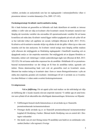1
3
validitet, användes en analysteknik som har sin utgångspunkt i mönsterjämförelse vilket vi
presenterar närmre i avsnittet dataanalys (Yin, 2009: 127-143).
Forskningsstrategi: Kvalitativ med kvantitativa inslag
Då vi hade beslutat att genomföra en fallstudie och hade identifierat ett område av intresse
ställdes vi inför valet att välja en kvalitativ eller kvantitativ metod. Kvantitativ metod är mer
lämplig när teoretiska variabler ska omvandlas till operationaliserade variabler för att kunna
kvantifiera och mäta data. Kvalitativ metod lägger istället tyngdpunkt på ord och syftar till att
se hur individer tolkar och uppfattar sin sociala verklighet (Bryman & Bell, 2013: 39-41).
Kvalitativa och kvantitativa metoder skiljer sig således åt när det gäller vilken typ av data som
insamlas och hur den analyseras. En kvalitativ metod ansågs mest lämplig utifrån studiens
syfte eftersom det möjliggjorde en fördelaktig utgångspunkt i framförallt insamling och en
djupgående analys av det empiriska materialet. Det möjliggjorde att en djupare förståelse av
beteenden, åsikter och värderingar i miljön undersökningen ägde rum (Bryman & Bell, 2013:
322-323). För att kunna undersöka responsen hos de anställda i förhållande till en prestations-
baserad incitamentsstruktur var det viktigt att få fram de anställdas tankar, agerande och
åsikter. Denna datainsamling hade varit svår att genomföra med en kvantitativ ansats.
Däremot har studien inslag av kvantitativ data i form av intern företagsinformation i syfte att
stärka den empiriska grunden och resultatet. Anledningen till att vi använde oss av kvantita-
tiva data förklarar vi vidare under avsnittet forskningsinstrument.
Urvalsprocessen
Val av fallföretag. För att uppnå syftet med studien var det nödvändigt att välja
ett fallföretag där vi kunde insamla relevant empiriskt material. Vi ställde upp ett antal krite-
rier som syftade till att säkerställa den efterfrågade datainsamlingen. Kriterierna var följande:
 Fallföretagets bransch skulle kännetecknas av att använda sig av finansiella
prestationsbaserade incitamentsstrukturer
 Företaget skulle använda sig av en finansiellt prestationsbaserad incitamentsstruktur
kopplad till försäljning i butiker. Därmed skulle försäljning vara en central del i före-
tagets verksamhet
 Det skulle vara ett stort företag (minst 50 anställda) som bedriver en omfattande verk-
samhet (butiker i alla regioner) i Sverige
 
