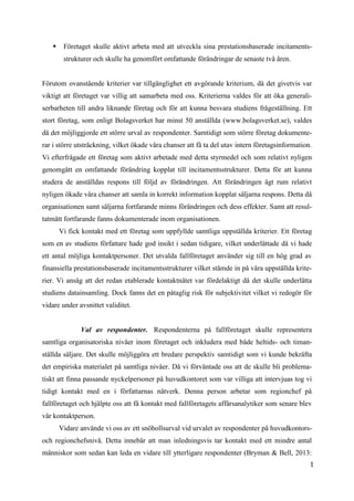 1
4
 Företaget skulle aktivt arbeta med att utveckla sina prestationsbaserade incitaments-
strukturer och skulle ha genomfört omfattande förändringar de senaste två åren.
Förutom ovanstående kriterier var tillgänglighet ett avgörande kriterium, då det givetvis var
viktigt att företaget var villig att samarbeta med oss. Kriterierna valdes för att öka generali-
serbarheten till andra liknande företag och för att kunna besvara studiens frågeställning. Ett
stort företag, som enligt Bolagsverket har minst 50 anställda (www.bolagsverket.se), valdes
då det möjliggjorde ett större urval av respondenter. Samtidigt som större företag dokumente-
rar i större utsträckning, vilket ökade våra chanser att få ta del utav intern företagsinformation.
Vi efterfrågade ett företag som aktivt arbetade med detta styrmedel och som relativt nyligen
genomgått en omfattande förändring kopplat till incitamentsstrukturer. Detta för att kunna
studera de anställdas respons till följd av förändringen. Att förändringen ägt rum relativt
nyligen ökade våra chanser att samla in korrekt information kopplat säljarna respons. Detta då
organisationen samt säljarna fortfarande minns förändringen och dess effekter. Samt att resul-
tatmått fortfarande fanns dokumenterade inom organisationen.
Vi fick kontakt med ett företag som uppfyllde samtliga uppställda kriterier. Ett företag
som en av studiens författare hade god insikt i sedan tidigare, vilket underlättade då vi hade
ett antal möjliga kontaktpersoner. Det utvalda fallföretaget använder sig till en hög grad av
finansiella prestationsbaserade incitamentsstrukturer vilket stämde in på våra uppställda krite-
rier. Vi ansåg att det redan etablerade kontaktnätet var fördelaktigt då det skulle underlätta
studiens datainsamling. Dock fanns det en påtaglig risk för subjektivitet vilket vi redogör för
vidare under avsnittet validitet.
Val av respondenter. Respondenterna på fallföretaget skulle representera
samtliga organisatoriska nivåer inom företaget och inkludera med både heltids- och timan-
ställda säljare. Det skulle möjliggöra ett bredare perspektiv samtidigt som vi kunde bekräfta
det empiriska materialet på samtliga nivåer. Då vi förväntade oss att de skulle bli problema-
tiskt att finna passande nyckelpersoner på huvudkontoret som var villiga att intervjuas tog vi
tidigt kontakt med en i författarnas nätverk. Denna person arbetar som regionchef på
fallföretaget och hjälpte oss att få kontakt med fallföretagets affärsanalytiker som senare blev
vår kontaktperson.
Vidare använde vi oss av ett snöbollsurval vid urvalet av respondenter på huvudkontors-
och regionchefsnivå. Detta innebär att man inledningsvis tar kontakt med ett mindre antal
människor som sedan kan leda en vidare till ytterligare respondenter (Bryman & Bell, 2013:
 