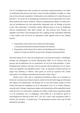 1
5
126-127). Kontaktpersonen hade utvecklat den nuvarande incitamentsstrukturen och utifrån
vår bedömning hade personen god insikt i ämnet och goda möjligheter att hjälpa oss vidare
med att hitta relevanta respondenter. Problematiken med snöbollsurval är enligt Bryman och
Bell (2013: 127) att det inte är slumpmässigt och därmed är det inte representativt för urvalet.
Detta försämrar den externa validiteten. Eftersom kontaktpersonen bokade in samtliga inter-
vjuer på huvudkontoret och med regionchefen, begränsade detta vår förmåga att påverka
urvalet vilket resulterades i en bristande validitet. Däremot ansåg vi att det var fördelaktigt
eftersom kontaktpersonen hade bättre kunskap om vilka personer inom företaget som
uppfyllde våra kriterier. När kontaktpersonen fick i uppdrag att hitta respondenter förklarade
vi först studiens syfte och kravet att respondenten skulle uppfylla minst ett utav följande
kriterier:
 Respondenten skulle arbeta eller ha arbetat med utformningen
av den prestationsbaserade incitamentsstrukturen för butikerna
 Respondenten skulle arbeta eller ha arbetat med försäljning eller utveckling av
butikerna i Sverige och skulle ha en god insikt i företagets incitamentsstruktur.
Kriterierna bidrog till att vi fann rätt nyckelpersoner som besatt den kunskap vi efterfrågade.
Kunskap som möjliggjorde en relevant datainsamling. Målet var att intervjua minst fyra
personer från huvudkontoret och två regionchefer, för att få det breda perspektiv vi sökte.
Kontaktpersonen bokade in intervjuer med fyra personer från huvudkontoret och två region-
chefer som uppfyllde våra uppställda kriterier. Varav en regionchef avbokade intervjun två
gånger med anledning av tidsbrist, vilket gjorde att urvalet på regionnivå blev mindre
representativt. De slutgiltiga respondenterna presenteras vidare i Figur 2.
Därefter stod vi inför valet av respondenter på butiksnivå. Detta var en ytterligare en
kritisk del i urvalsprocessen eftersom studiens resultat till stor del skulle bygga på information
från säljarna och butikscheferna. Då företaget har ett stort antal butiker spridda över hela
Sverige försvårade det möjligheten att få ett representativt urval. En av studiens författare,
med god insikt i företaget, rangordnade säljarna och butikscheferna utifrån uppställda kriterier
nedan för att få en så representativ spridning som möjligt. Utifrån denna rangordning bokade
vi in de respondenter som var tillgängliga, vilket medför att vi på butiksnivå gjorde ett
bekvämlighetsurval (Bryman & Bell, 2013: 124). Då vi själva valde respondenter kunde vi
undvika yttre påverkan i urvalsprocessen. Två gemensamma kriterier sattes upp för både
butikschefer och säljare:
 