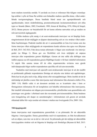 1
8
inom studiens teoretiska område. Vi använde oss även av referenser från tidigare vetenskap-
liga artiklar i syfte att finna fler artiklar som behandlar studiens specifika ämne, vilket under-
lättade teorigenomgången. Dessa handlade bland annat om agentproblematik och
agentkostnader, intern värdefördelning, prestationsbaserade incitamentsstrukturer och olika
typer av lärande (Baker, 2002; Eisenhardt, 1989; Jensen & Meckling, 1976; Obloj & Sengul,
2012). Denna process var betydelsefull för att kunna utforma ramverket och ge studien en
relevant teoretisk utgångspunkt.
Utifrån studiens syfte ansåg vi att semi-strukturerade intervjuer var ett lämpligt forsk-
ningsinstrument då det möjliggör en djupare datainsamling och en viss struktur vilket under-
lättar bearbetningen. Praktiskt innebär det att vi sammanställde en lista över teman som ska
forma intervjun vilket möjliggjorde att respondenten kunde utforma sina egna svar (Bryman
& Bell, 2013: 362-363). Från dessa teman utformade vi frågor som resulterade i tre intervju-
guider (se Bilaga 1). Dessa gav oss flexibilitet och även möjlighet att anpassa
intervjun efter respondenten genom följdfrågor. Genom att inte ställa alla delfrågor utan
istället anpassa oss till respondenten genom följdfrågor kunde vi få fram värdefull information
Vi utgick från samma teman till de olika organisatoriska nivåerna men gjorde
individanpassade frågor utefter respondentens specifika roll och ansvarsområde.
Nackdelen med intervjuer och speciellt semi-strukturerade intervjuer är att det medför
en problematik gällande respondentens förmåga att uttrycka sina åsikter och uppfattningar.
Detta kan ha att göra med ovilja, dåligt minne eller missuppfattningar. Detta innebär att det är
nödvändigt att jämföra svaren från intervjuerna med information från alternativa källor (Yin,
2009: 119). Därför valde vi att dessutom använda oss av kvantitativ data i form av
företagsintern information för att komplettera och bekräfta informationen från intervjuerna.
Det innehöll information om tidigare provisionsmodeller, pilotförsöket som genomfördes och
justeringar som gjordes i efterhand samt den nuvarande provisionsmodellen. Detta benämns
som triangulering och skapar en samstämmighet i informationen och genom att använda
olikartade källor blir varje resultat och slutsats i studien mer övertygande (Yin, 2009: 126).
Tillvägagångssätt
Innan intervjuerna med respondenterna genomförde vi en pilotstudie för att säkerställa
frågorna i intervjuguiden. Denna genomfördes med två respondenter, en från huvudkontoret
och en säljare, som inte var en del av vårt urval. En pilotstudie gör det möjligt att säkerställda
intervjuguidens struktur och att frågorna är lämpliga och förståeliga (Bryman & Bell, 2013:
 
