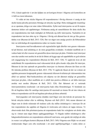 1
9
191). Likaså upplevde vi att den hjälpte oss att korrigera brister i frågorna och kontrollera att
vi höll oss inom tidsramen.
Vi valde att inte skicka frågorna till respondenterna i förväg eftersom vi ansåg att det
skulle kunna påverka personens förmåga att uttrycka sig ärligt. Detta möjliggjorde insamling-
en av spontana, ärliga svar utan vidare förberedelse. Syftet med intervjuerna var att få respon-
denternas åsikter och uppfattningar. Författarna ansåg att sannolikheten för detta skulle öka
om respondenterna inte hade möjlighet att förbereda sig inför intervjuerna. Nackdelen är att
respondenten inte kan sätta sig in i frågorna i förväg och därmed kan de inte ge lika genom-
tänkta svar (Bryman & Bell, 2013: 528). Det var något som ansågs positivt då förberedelser
inte var nödvändiga då respondenterna redan var insatta i ämnet.
Intervjuerna med huvudkontoret och regionchefen ägde därefter rum genom videosam-
tal på Internet, med anledning av de stora geografiska avstånden. Avståndet medförde att vi
varken hade tid eller resurser att genomföra dessa intervjuer på plats. Fördelen med intervjuer
som sker ansikte mot ansikte är att det är lättare att bygga upp och upprätthålla en god relation
och engagemang hos respondenten (Bryman & Bell, 2013: 528). Vi upplevde även att det
underlättade för respondenterna med videosamtal då de själva kunde välja plats för intervjun.
Däremot är det inte optimalt att genomföra intervjuer via Internet eftersom det finns en risk
för tekniska problem (Bryman & Bell, 2013: 370). Vi upplevde likaså att det var svårare att
uppfatta personens kroppsspråk genom videosamtal eftersom kvaliteten på videosamtalen inte
alltid var optimal. Med butikscheferna och säljarna var det däremot möjligt att genomföra
intervjuer på plats, vilket medförde att vi erhöll den positiva effekten av att hålla intervjun
ansikte mot ansikte (Bryman & Bell, 2013: 528). Det faktumet att vi varierade
intervjumetoderna resulterade i att intervjuerna hade olika förutsättningar. Vi bestämde oss
för att begränsa tiden för samtliga intervjuerna till maximalt en timme för att inte riskera att
trötta ut respondenten och för att begränsa påverkan på deras arbetstid.
Intervjuguiden och intervjuerna inleddes med frågor som inte krävde att personen be-
hövde uttrycka åsikter eller ta ställning. Bryman och Bell (2013: 366) menar däremot att
frågor som är direkt relaterade till studiens syfte ska ställas inledningsvis i intervjun för att
inte respondenten ska uppfatta att frågorna är irrelevanta och riskera att tappa intresse. Vi
observerade dock från pilotintervjuerna att respondenten hade lite svårigheter att direkt sätta
sig in i ämnet utan några lättare uppbyggnadsfrågor. Vi frågade istället inledningsvis efter
bakgrundsinformation om respondentens arbetsroll med mera, som gjorde det möjligt att sätta
in svaren i en tydligare kontext (Bryman & Bell, 2013: 369). Frågorna som följde var ett antal
strukturerade frågor som ofta resulterade i ett antal uppföljningsfrågor. I andra delen av
 