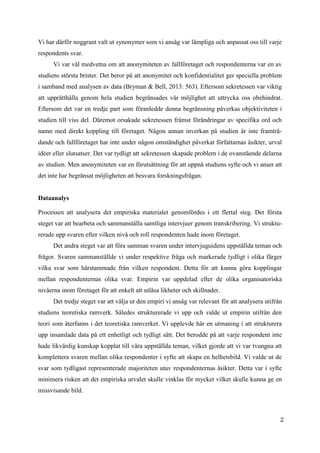 2
1
Vi har därför noggrant valt ut synonymer som vi ansåg var lämpliga och anpassat oss till varje
respondents svar.
Vi var väl medvetna om att anonymiteten av fallföretaget och respondenterna var en av
studiens största brister. Det beror på att anonymitet och konfidentialitet ger speciella problem
i samband med analysen av data (Bryman & Bell, 2013: 563). Eftersom sekretessen var viktig
att upprätthålla genom hela studien begränsades vår möjlighet att uttrycka oss obehindrat.
Eftersom det var en tredje part som föranledde denna begränsning påverkas objektiviteten i
studien till viss del. Däremot orsakade sekretessen främst förändringar av specifika ord och
namn med direkt koppling till företaget. Någon annan inverkan på studien är inte framträ-
dande och fallföretaget har inte under någon omständighet påverkat författarnas åsikter, urval
idéer eller slutsatser. Det var tydligt att sekretessen skapade problem i de ovanstående delarna
av studien. Men anonymiteten var en förutsättning för att uppnå studiens syfte och vi anser att
det inte har begränsat möjligheten att besvara forskningsfrågan.
Dataanalys
Processen att analysera det empiriska materialet genomfördes i ett flertal steg. Det första
steget var att bearbeta och sammanställa samtliga intervjuer genom transkribering. Vi struktu-
rerade upp svaren efter vilken nivå och roll respondenten hade inom företaget.
Det andra steget var att föra samman svaren under intervjuguidens uppställda teman och
frågor. Svaren sammanställde vi under respektive fråga och markerade tydligt i olika färger
vilka svar som härstammade från vilken respondent. Detta för att kunna göra kopplingar
mellan respondenternas olika svar. Empirin var uppdelad efter de olika organisatoriska
nivåerna inom företaget för att enkelt att utläsa likheter och skillnader.
Det tredje steget var att välja ut den empiri vi ansåg var relevant för att analysera utifrån
studiens teoretiska ramverk. Således strukturerade vi upp och valde ut empirin utifrån den
teori som återfanns i det teoretiska ramverket. Vi upplevde här en utmaning i att strukturera
upp insamlade data på ett enhetligt och tydligt sätt. Det berodde på att varje respondent inte
hade likvärdig kunskap kopplat till våra uppställda teman, vilket gjorde att vi var tvungna att
komplettera svaren mellan olika respondenter i syfte att skapa en helhetsbild. Vi valde ut de
svar som tydligast representerade majoriteten utav respondenternas åsikter. Detta var i syfte
minimera risken att det empiriska urvalet skulle vinklas för mycket vilket skulle kunna ge en
missvisande bild.
 