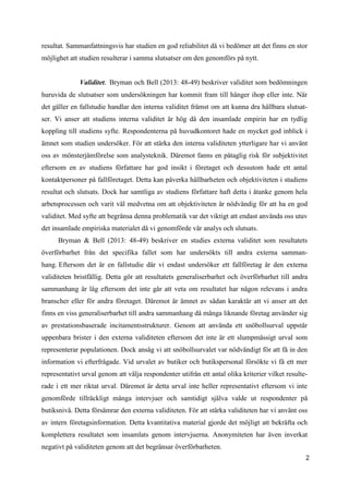 2
3
resultat. Sammanfattningsvis har studien en god reliabilitet då vi bedömer att det finns en stor
möjlighet att studien resulterar i samma slutsatser om den genomförs på nytt.
Validitet. Bryman och Bell (2013: 48-49) beskriver validitet som bedömningen
huruvida de slutsatser som undersökningen har kommit fram till hänger ihop eller inte. När
det gäller en fallstudie handlar den interna validitet främst om att kunna dra hållbara slutsat-
ser. Vi anser att studiens interna validitet är hög då den insamlade empirin har en tydlig
koppling till studiens syfte. Respondenterna på huvudkontoret hade en mycket god inblick i
ämnet som studien undersöker. För att stärka den interna validiteten ytterligare har vi använt
oss av mönsterjämförelse som analysteknik. Däremot fanns en påtaglig risk för subjektivitet
eftersom en av studiens författare har god insikt i företaget och dessutom hade ett antal
kontaktpersoner på fallföretaget. Detta kan påverka hållbarheten och objektiviteten i studiens
resultat och slutsats. Dock har samtliga av studiens författare haft detta i åtanke genom hela
arbetsprocessen och varit väl medvetna om att objektiviteten är nödvändig för att ha en god
validitet. Med syfte att begränsa denna problematik var det viktigt att endast använda oss utav
det insamlade empiriska materialet då vi genomförde vår analys och slutsats.
Bryman & Bell (2013: 48-49) beskriver en studies externa validitet som resultatets
överförbarhet från det specifika fallet som har undersökts till andra externa samman-
hang. Eftersom det är en fallstudie där vi endast undersöker ett fallföretag är den externa
validiteten bristfällig. Detta gör att resultatets generaliserbarhet och överförbarhet till andra
sammanhang är låg eftersom det inte går att veta om resultatet har någon relevans i andra
branscher eller för andra företaget. Däremot är ämnet av sådan karaktär att vi anser att det
finns en viss generaliserbarhet till andra sammanhang då många liknande företag använder sig
av prestationsbaserade incitamentsstrukturer. Genom att använda ett snöbollsurval uppstår
uppenbara brister i den externa validiteten eftersom det inte är ett slumpmässigt urval som
representerar populationen. Dock ansåg vi att snöbollsurvalet var nödvändigt för att få in den
information vi efterfrågade. Vid urvalet av butiker och butikspersonal försökte vi få ett mer
representativt urval genom att välja respondenter utifrån ett antal olika kriterier vilket resulte-
rade i ett mer riktat urval. Däremot är detta urval inte heller representativt eftersom vi inte
genomförde tillräckligt många intervjuer och samtidigt själva valde ut respondenter på
butiksnivå. Detta försämrar den externa validiteten. För att stärka validiteten har vi använt oss
av intern företagsinformation. Detta kvantitativa material gjorde det möjligt att bekräfta och
komplettera resultatet som insamlats genom intervjuerna. Anonymiteten har även inverkat
negativt på validiteten genom att det begränsar överförbarheten.
 