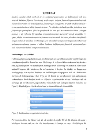 2
4
RESULTAT
Studiens resultat inleds med att ge en kortfattad presentation av fallföretaget och dess
bransch. Därefter följer en beskrivning av företagets tidigare finansiellt prestationsbaserade
incitamentsstruktur och den omfattande förändringen som gjordes år 2015 vilket resulterade i
en ny prestationsbaserad incitamentsstruktur. Fortsättningsvis beskrivs vilka justeringar som
fallföretaget genomförde efter ett pilotförsök av den nya incitamentsstrukturen. Slutligen
kommer vi att redogöra för samtliga organisationsnivåers perspektiv om de anställdas re-
spons på den prestationsbaserade incitamentsstrukturen och hur detta påverkar värdefördel-
ningen mellan de anställda och företaget. För att urskilja den finansiella prestationsbaserade
incitamentsstrukturen kommer vi vidare benämna fallföretagets finansiellt prestationsbase-
rade incitamentsstruktur som provisionsmodell.
Fallföretagets verksamhet
Fallföretaget erbjuder paketlösningar, produkter och service till konsumenter och företag i den
svenska detaljhandeln. Branschen som fallföretaget är verksam i kännetecknas av hög konkur-
rens, låg kundlojalitet och kundnöjdhet. Företaget är ett aktiebolag och tillhör en större inter-
nationell koncern där ledningen för verksamheten i Sverige får direktiv av koncernens
ledningsgrupp och styrelse. Besluten om fallföretagets övergripande mål tas i koncernens
styrelse och ledningsgrupp, vilket bryts ner till delmål av huvudkontoret och appliceras på
verksamheten. Butikskedjan består av följande organisatoriska nivåer: ledningen och de
ansvariga på huvudkontoret, regionchefer, butikschefer och slutligen säljare i butikerna (se
Figur 3). Bland säljarna i butik arbetar både heltidsanställda och timanställda.
Figur 3. Butikskedjans organisatoriska nivåer.
Provisionsmodeller har länge varit ett väl använt styrmedel för att få säljarna att agera i
ledningens intresse och ett sätt för huvudkontoret i Sverige att styra försäljningen för
 