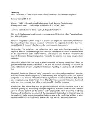Summary
Title: The winner of financial performance-based incentives: the firm or the employee?
Seminar date: 2016-01-14
Course: FEKH19, Degree Project Undergraduate level, Business Administration,
Undergraduate level, 15 University Credits Points (UPC) or ECTS-cr)
Authors: Hanna Hansson, Henry Hodzic, Rebecca Hylkén Olsson
Key words: Performance-based incentives, Agency costs, Division of value, Productive learn-
ing, Adverse learning.
Purpose: The purpose of this study is to examine the employees’ reaction to performance-
based incentives with a financial character. Furthermore the purpose is to see how their reac-
tions effect the division of value between the employees and the company.
Methodology: The study has a case study nature and is based on an abductive reasoning. The
empirical data was collected through semi-structured interviews with twelve respondents from
all the organizational levels of the company. The collected data has been confirmed with
internal documents through triangulation. Thereafter the analysis was made trough pattern
matching.
Theoretical perspectives: The study is primary based on the agency theory with a focus on
performance-based incentive structures. After that are theories concerning the division of
value within firms presented, together with theories regarding productive and adverse learn-
ing.
Empirical foundation: Many of today’s companies are using performance-based incentive
structures to motivate their employees to perform along with the objective of the firm. Several
companies in the Swedish retail industry have implemented incentive structures. The chosen
case company is using it in its’ retail stores. The sellers’ responses and the internal division of
value have been presented from all the organizational levels of the company.
Conclusions: The results show that the performance-based incentive structure leads to an
increased quantity and productivity among the employees. How this affects the firm’s internal
division of value depends on the response of the employee by either productive or adverse
learning. Adverse learning appears on all the measurements that resolves in financial value for
the employee. It also appears in situations that are related to the employees’ abilities to mini-
mize their effort. Productive learning appears over time and only on one measurement.
 