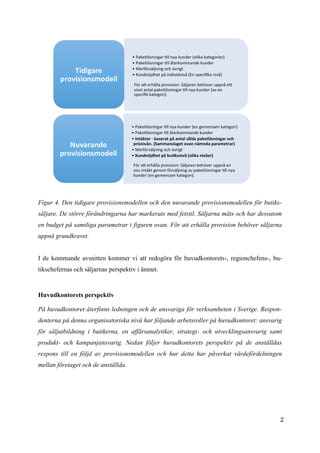 2
8
Figur 4. Den tidigare provisionsmodellen och den nuvarande provisionsmodellen för butiks-
säljare. De större förändringarna har markerats med fetstil. Säljarna mäts och har dessutom
en budget på samtliga parametrar i figuren ovan. För att erhålla provision behöver säljarna
uppnå grundkravet.
I de kommande avsnitten kommer vi att redogöra för huvudkontorets-, regionchefens-, bu-
tikschefernas och säljarnas perspektiv i ämnet.
Huvudkontorets perspektiv
På huvudkontoret återfinns ledningen och de ansvariga för verksamheten i Sverige. Respon-
denterna på denna organisatoriska nivå har följande arbetsroller på huvudkontoret: ansvarig
för säljutbildning i butikerna, en affärsanalytiker, strategi- och utvecklingsansvarig samt
produkt- och kampanjansvarig. Nedan följer huvudkontorets perspektiv på de anställdas
respons till en följd av provisionsmodellen och hur detta har påverkat värdefördelningen
mellan företaget och de anställda.
 