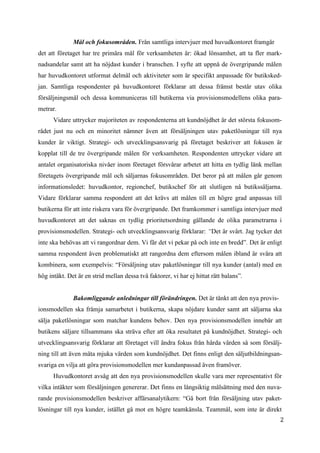 2
9
Mål och fokusområden. Från samtliga intervjuer med huvudkontoret framgår
det att företaget har tre primära mål för verksamheten är: ökad lönsamhet, att ta fler mark-
nadsandelar samt att ha nöjdast kunder i branschen. I syfte att uppnå de övergripande målen
har huvudkontoret utformat delmål och aktiviteter som är specifikt anpassade för butiksked-
jan. Samtliga respondenter på huvudkontoret förklarar att dessa främst består utav olika
försäljningsmål och dessa kommuniceras till butikerna via provisionsmodellens olika para-
metrar.
Vidare uttrycker majoriteten av respondenterna att kundnöjdhet är det största fokusom-
rådet just nu och en minoritet nämner även att försäljningen utav paketlösningar till nya
kunder är viktigt. Strategi- och utvecklingsansvarig på företaget beskriver att fokusen är
kopplat till de tre övergripande målen för verksamheten. Respondenten uttrycker vidare att
antalet organisatoriska nivåer inom företaget försvårar arbetet att hitta en tydlig länk mellan
företagets övergripande mål och säljarnas fokusområden. Det beror på att målen går genom
informationsledet: huvudkontor, regionchef, butikschef för att slutligen nå butikssäljarna.
Vidare förklarar samma respondent att det krävs att målen till en högre grad anpassas till
butikerna för att inte riskera vara för övergripande. Det framkommer i samtliga intervjuer med
huvudkontoret att det saknas en tydlig prioritetsordning gällande de olika parametrarna i
provisionsmodellen. Strategi- och utvecklingsansvarig förklarar: “Det är svårt. Jag tycker det
inte ska behövas att vi rangordnar dem. Vi får det vi pekar på och inte en bredd”. Det är enligt
samma respondent även problematiskt att rangordna dem eftersom målen ibland är svåra att
kombinera, som exempelvis: “Försäljning utav paketlösningar till nya kunder (antal) med en
hög intäkt. Det är en strid mellan dessa två faktorer, vi har ej hittat rätt balans”.
Bakomliggande anledningar till förändringen. Det är tänkt att den nya provis-
ionsmodellen ska främja samarbetet i butikerna, skapa nöjdare kunder samt att säljarna ska
sälja paketlösningar som matchar kundens behov. Den nya provisionsmodellen innebär att
butikens säljare tillsammans ska sträva efter att öka resultatet på kundnöjdhet. Strategi- och
utvecklingsansvarig förklarar att företaget vill ändra fokus från hårda värden så som försälj-
ning till att även mäta mjuka värden som kundnöjdhet. Det finns enligt den säljutbildningsan-
svariga en vilja att göra provisionsmodellen mer kundanpassad även framöver.
Huvudkontoret avsåg att den nya provisionsmodellen skulle vara mer representativt för
vilka intäkter som försäljningen genererar. Det finns en långsiktig målsättning med den nuva-
rande provisionsmodellen beskriver affärsanalytikern: “Gå bort från försäljning utav paket-
lösningar till nya kunder, istället gå mot en högre teamkänsla. Teammål, som inte är direkt
 