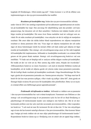3
0
kopplade till försäljningen. Alltså mindre jag-mål”. Vidare kommer vi se till de effekter som
implementeringen av den nya provisionsmodellen har medfört.
Resultaten på kundnöjdhet steg. Sedan den nya provisionsmodellen infördes
under våren år 2015, har samtliga respondenter på huvudkontoret uppmärksammat att resulta-
ten på kundnöjdhet har stigit. Den ansvariga för säljutbildning samt den produkt- och kam-
panjansvariga, har dessutom sett ett ökat samarbete i butikerna mot nöjdare kunder och ett
högre resultat på kundnöjdhet. Det anses även finnas nackdelar med att verktyget som an-
vänds för att mäta resultatet på kundnöjdhet, vissa uttrycker att det är möjligt att manipulera
resultatet. Där emot råder det skilda åsikter bland respondenterna om säljarna manipulerar
resultatet av denna parameter eller inte. Vissa säger att säljarna manipulerar det och andra
säger att dessa fuskstrategier skulle ha motsatt effekt och hade endast gett säljarna ett lägre
resultat på kundnöjdhet. Den strategi- och utvecklingsansvariga anser att fler mått kopplade
till kundnöjdhet bör implementeras. Införandet av kundnöjdhet resulterade i en oväntad effekt
genom att det genast ökade markant. Strategi- och utvecklingsansvarig beskriver vad som
inträffade: “Vi hade satt ett lämpligt mål av analyser utifrån tidigare resultat på kundnöjdhet.
De trodde att det var svårt att nå. Men samma dag målet sattes, började det överskridas”.
Affärsanalytikern beskriver en intern frustration i och med ett drastiskt förbättrat resultat på
kundnöjdhet, att de trodde att säljarna gjorde sitt yttersta redan innan parametern justerades.
Då det kraftigt ökade resultatet på kundnöjdhet resulterade i höga löneutbetalningar för före-
taget, gjorde det att parametern justerades om. Samma person uttrycker: “Så länge man kan få
betalt för det kan man prestera tydligen, vilket visade sig tydligt i detta fall”, detta gjorde att
företaget höjde nivåerna för provision för kundnöjdhet efter pilotförsöket. Detta var en myck-
et oväntad effekt som fallföretaget genast uppmärksammade”.
Problematik vid införandet av intäkter. Införandet av intäkter som en parameter
i den nya provisionsmodellen har varit oväntat komplicerat. Fenomenet som förklaras av den
strategi- och utvecklingsansvariga är att parametern tycks ha lett till en ökad försäljning av
paketlösningar till återkommande kunder som möjligtvis inte behöver det. Det är ett åter-
kommande problem som har setts med den nuvarande provisionsmodellen, vilket responden-
ten beskriver: ”I och med att man får incitament för det så ökar det. Vi har inte uttryckligen
sagt så men det har kommit naturligt eftersom vi har provisionsmodellen. Man kommer lättare
upp i budget på totala intäkter när att man säljer paketlösningar till återkommande kunder.”
Respondenten beskriver denna typ av försäljning som ett enkelt sätt att uppnå höga intäkter,
 