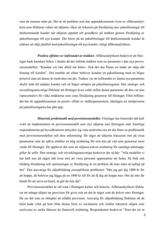 3
1
som de numera mäts på. Det är ett problem som har uppmärksammats även av affärsanalyti-
kern som förklarar vidare att säljarna väljer att fokusera på försäljning utav paketlösningar till
återkommande kunder när säljaren uppnått sitt grundkrav på intäkter genom försäljning av
paketlösningar till nya kunder. Det beror på att paketlösningar till återkommande kunder är
enklare att sälja jämfört med paketlösningar till nya kunder, enligt affärsanalytikern.
Positiva effekter av införandet av intäkter. Affärsanalytikern beskriver att före-
taget hade kundens behov i åtanke då det införde intäkter som en parameter i den nya provis-
ionsmodellen: “Kunden vet inte alltid sitt behov. Och det ska finnas en tanke att sälja rätt
lösning till kunden”. Det innebär att oftast behöver kunden en paketlösning med en högre
prisnivå utan att denne är medveten om det. Tanken var att införandes av denna nya parameter
skulle leda till nöjdare kunder och ett högre snittpris på paketlösningarna. Den strategi- och
utvecklingsansvariga förklarar att företaget även valde införa denna parameter då den var mer
representativt för vilka intäkterna som varje försäljning genererar till företaget. Efter införan-
det har de uppmärksammat en positiv effekt av intäktsparametern, nämligen att snittpriserna
på paketlösningarna har gått upp.
Historisk problematik med provisionsmodeller. Företaget har historiskt sätt haft
svårt att implementera en provisionsmodell som styr säljarna mot företagets mål. Samtliga
respondenterna på huvudkontoret uttrycker sig vara medvetna om att det finns en problematik
med provisionsmodellen och dess utformning. De säger att säljarna fokuserar mer på vissa
parametrar som de själva erhåller en hög ersättning för och inte på vad som genererar mest
värde till företaget. De upplever det som att säljarna kräver ersättning för samtliga arbetsupp-
gifter de utför. Den strategi- och utvecklingsansvariga beskriver det så här: ”Alla modeller vi
har haft styr på något sätt även mot att vissa personer uppmuntras att fuska. Så fusk och
felaktig försäljning och optimeringar av försäljning är ett problem då man mäts så tydligt på
det”. Den ansvariga för säljutbildning exemplifierar problemet: ”Om jag ger dig 1000 kr för
att hoppa, då behöver jag lägga på en 1000 kr till för att få dig att hoppa mer. Om du inte får
betalt för att serva en kund, så gör du inte det”.
Provisionsmodeller är väl rotat i företagets kultur och historia. Affärsanalytikern förkla-
rar att många säljare tar provision för givet och att det är något som de kräver utav företaget.
De ser det som en rättighet att erhålla provision. Ansvarig för säljutbildning förklarar att de
helst hade velat gå bort ifrån denna form av incitament och istället rekrytera säljare som
motiveras av andra faktorer än finansiell ersättning. Respondenten beskriver ”Som det ser ut
 