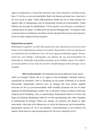 3
2
idag är en kompromiss, vi vill gå ifrån incitament, men vi har en historik av att betala ut stora
löner. Vi vill röra oss mer mot kundnöjdhet. Hade velat fokusera på kunder men vi kan inte ta
för stora tag på en gång”. Enligt affärsanalytikern handlar det om att ändra attityden hos
säljarna vilket är förhoppningen med att kontinuerligt utveckla provisionsmodellen. Vidare
förklarar den ansvariga för säljutbildning: “Vill ha personer som motiveras av personlig ut-
veckling snarare än pengar. Vi jobbar på fel sätt med att förebygga detta”. Vi kommer i nästa
avsnitt presentera de reflektioner och åsikter som har inkommit från intervjun med regionche-
fen för att vidare redogöra för hans perspektiv.
Regionchefens perspektiv
Butikskedjan är uppdelad i ett antal olika regioner där varje regionchef ansvarar för ett antal
butiker och är butikschefernas närmaste överordnad. Regionchefens roll är att kommunicera
ner information från huvudkontoret och se till att de uppsatta butiksmålen uppfylls. Respon-
denten har varit delaktig i arbetsgruppen som utformat den nya provisionsmodellen för
butikssäljarna. Nedan följer regionchefens perspektiv på de anställdas respons till en följd av
provisionsmodellen och hur detta har påverkat värdefördelningen mellan företaget och de
anställda.
Mål och fokusområden. Likt respondenterna på huvudkontoret menar region-
chefen att företagets främsta mål är att uppnå en hög kundnöjdhet. Samtidigt beskriver
regionchefen att lönsamhet i form av försäljning till nya kunder fortfarande är ett primärt
fokusområde. Regionchefen beskriver även att företaget fick klara direktiv uppifrån
koncernen att den nya provisionsmodellen skulle innehålla incitament som har en direkt
koppling till butiksförsäljningens intäkter. Det var dessutom viktigt att butikerna skulle höja
snittpriset på all försäljning i form av paketlösningar. Respondenten beskriver att fokus ofta
ligger på kortsiktiga målsättningar istället för att sätta upp långsiktiga mål, vilket i dagsläget
är problematiskt på företaget. Målen som slutligen når butikerna och säljarna är något
missvisande, vilket leder till att säljarna inte vet vad de ska fokusera på i provisionsmodellen.
Regionchefen uttrycker att “de är inte glasklara i kommunikationen ut mot butikerna och
säljarna. Borde finnas en enkel prioriteringslista för vad som är viktigt här och nu”.
 