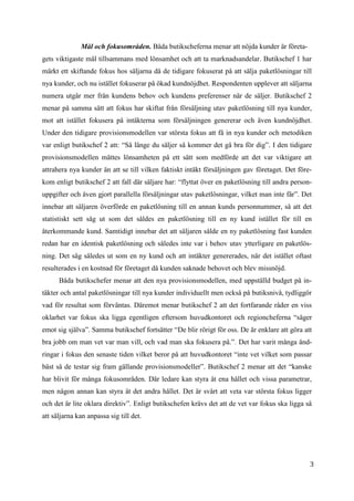 3
4
Mål och fokusområden. Båda butikscheferna menar att nöjda kunder är företa-
gets viktigaste mål tillsammans med lönsamhet och att ta marknadsandelar. Butikschef 1 har
märkt ett skiftande fokus hos säljarna då de tidigare fokuserat på att sälja paketlösningar till
nya kunder, och nu istället fokuserar på ökad kundnöjdhet. Respondenten upplever att säljarna
numera utgår mer från kundens behov och kundens preferenser när de säljer. Butikschef 2
menar på samma sätt att fokus har skiftat från försäljning utav paketlösning till nya kunder,
mot att istället fokusera på intäkterna som försäljningen genererar och även kundnöjdhet.
Under den tidigare provisionsmodellen var största fokus att få in nya kunder och metodiken
var enligt butikschef 2 att: “Så länge du säljer så kommer det gå bra för dig”. I den tidigare
provisionsmodellen mättes lönsamheten på ett sätt som medförde att det var viktigare att
attrahera nya kunder än att se till vilken faktiskt intäkt försäljningen gav företaget. Det före-
kom enligt butikschef 2 att fall där säljare har: “flyttat över en paketlösning till andra person-
uppgifter och även gjort parallella försäljningar utav paketlösningar, vilket man inte får”. Det
innebar att säljaren överförde en paketlösning till en annan kunds personnummer, så att det
statistiskt sett såg ut som det såldes en paketlösning till en ny kund istället för till en
återkommande kund. Samtidigt innebar det att säljaren sålde en ny paketlösning fast kunden
redan har en identisk paketlösning och således inte var i behov utav ytterligare en paketlös-
ning. Det såg således ut som en ny kund och att intäkter genererades, när det istället oftast
resulterades i en kostnad för företaget då kunden saknade behovet och blev missnöjd.
Båda butikschefer menar att den nya provisionsmodellen, med uppställd budget på in-
täkter och antal paketlösningar till nya kunder individuellt men också på butiksnivå, tydliggör
vad för resultat som förväntas. Däremot menar butikschef 2 att det fortfarande råder en viss
oklarhet var fokus ska ligga egentligen eftersom huvudkontoret och regioncheferna “säger
emot sig själva”. Samma butikschef fortsätter “De blir rörigt för oss. De är enklare att göra att
bra jobb om man vet var man vill, och vad man ska fokusera på.”. Det har varit många änd-
ringar i fokus den senaste tiden vilket beror på att huvudkontoret “inte vet vilket som passar
bäst så de testar sig fram gällande provisionsmodeller”. Butikschef 2 menar att det “kanske
har blivit för många fokusområden. Där ledare kan styra åt ena hållet och vissa parametrar,
men någon annan kan styra åt det andra hållet. Det är svårt att veta var största fokus ligger
och det är lite oklara direktiv”. Enligt butikschefen krävs det att de vet var fokus ska ligga så
att säljarna kan anpassa sig till det.
 