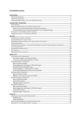Innehållsförteckning
INLEDNING..........................................................................................................................................................1
PRAKTISK BAKGRUND...................................................................................................................................................... 1
TEORETISK BAKGRUND.................................................................................................................................................... 2
PROBLEMFORMULERING, SYFTE OCH FRÅGESTÄLLNING ........................................................................................... 3
TEORETISKT RAMVERK.................................................................................................................................3
AGENTTEORIN................................................................................................................................................................... 4
PRESTATIONSBASERADE INCITAMENTSSTRUKTURER................................................................................................ 6
Kritik mot prestationsbaserade incitamentsstrukturer. ...............................................................................7
Prestationsbaserade incitamentsstrukturer och värdefördelning. ..........................................................7
PRODUKTIVT OCH OFÖRDELAKTIGT LÄRANDE ............................................................................................................ 8
SAMMANFATTNING AV TEORETISKT RAMVERK........................................................................................................... 9
METOD ..............................................................................................................................................................11
VETENSKAPLIG ANSATS: ABDUKTIV ............................................................................................................................11
FORSKNINGSDESIGN: ENFALLSTUDIE..........................................................................................................................12
FORSKNINGSSTRATEGI: KVALITATIV MED KVANTITATIVA INSLAG........................................................................13
URVALSPROCESSEN........................................................................................................................................................13
FORSKNINGSINSTRUMENT: LITTERATURGENOMGÅNG OCH SEMI-STRUKTURERADE INTERVJUER...................17
TILLVÄGAGÅNGSSÄTT....................................................................................................................................................18
ANONYMITETSPROBLEMATIK.......................................................................................................................................20
DATAANALYS...................................................................................................................................................................21
RELIABILITET OCH VALIDITET......................................................................................................................................22
RESULTAT........................................................................................................................................................24
FALLFÖRETAGETS VERKSAMHET .................................................................................................................................24
Företagets tidigare provisionsmodell...................................................................................................................25
En ny provisionsmodell infördes år 2015............................................................................................................26
HUVUDKONTORETS PERSPEKTIV .................................................................................................................................28
Mål och fokusområden. ...............................................................................................................................................29
Bakomliggande anledningar till förändringen................................................................................................29
Resultaten på kundnöjdhet steg..............................................................................................................................30
Positiva effekter av införandet av intäkter........................................................................................................31
Historisk problematik med provisionsmodeller...............................................................................................31
REGIONCHEFENS PERSPEKTIV......................................................................................................................................32
Mål och fokusområden. ...............................................................................................................................................32
Effekter av den nya provisionsmodellen..............................................................................................................33
BUTIKSCHEFERNAS PERSPEKTIV..................................................................................................................................33
Mål och fokusområden. ...............................................................................................................................................34
Ett förändrat fokus........................................................................................................................................................35
Engagemanget i butikerna........................................................................................................................................36
SÄLJARNAS PERSPEKTIV ................................................................................................................................................36
Mål och fokusområden. ...............................................................................................................................................37
Bakomliggande anledningar till förändringen................................................................................................38
Ett förändrat fokus........................................................................................................................................................38
Engagemanget i butikerna........................................................................................................................................41
ANALYS .............................................................................................................................................................42
AGENTRELATION OCH AGENTPROBLEMATIK.............................................................................................................42
Målskillnader....................................................................................................................................................................43
Dolda handlingar...........................................................................................................................................................44
PRESTATIONSBASERADE INCITAMENTSSTRUKTURER..............................................................................................45
PRODUKTIVT- OCH OFÖRDELAKTIGT LÄRANDE.........................................................................................................47
 