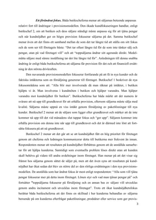 3
5
Ett förändrat fokus. Båda butikscheferna menar att säljarnas beteende anpassas
relativt fort till ändringar i provisionsmodellen. Den ökade kundfokuseringen handlar, enligt
butikschef 2, om att butiken och dess säljare ständigt måste anpassa sig för att tjäna pengar
och när kundnöjdhet ger en högre provision fokuserar säljarna på det. Samma butikschef
menar även att det finns ett samband mellan de som det tar längre tid att ställa om sitt fokus
och de som ser till företagets bästa: “Det tar oftast längre tid för de som inte tänker sälj och
pengar, utan på vad företaget vill” och att “toppsäljarna ändrar sitt agerande direkt. Medel-
måtta säljare med sämre inställning tar det lite längre tid för”. Anledningen till denna snabba
ändring är enligt båda butikscheferna att säljarna får provision för det och att finansiell ersätt-
ning är den största drivkraften.
Den nuvarande provisionsmodellen fokuserar fortfarande på att få in nya kunder och de
faktiska intäkterna som en försäljning genererar till företaget. Butikschef 1 beskriver de nya
fokusområdena som att: “Alla blir mer involverade då man räknar på intäkter, i butiken
hjälpts vi åt. Man involveras i kundmöten i butiken och hjälper varandra. Man hjälper
varandra mot kundnöjdhet för butiken”. Butikscheferna har båda märkt att det numera är
svårare att nå upp till grundkravet för att erhålla provision, eftersom säljarna måste sälja med
kvalité. Säljarna måste uppnå en viss intäkt genom försäljning av paketlösningar till nya
kunder. Butikschef 2 menar att de säljare som ligger efter grundkravet och märker att de inte
kommer nå upp till det vid månadens slut tappar fokus och “ger upp”. Säljaren kommer inte
erhålla provision om denna inte når upp till grundkravet och det är därmed inte lönt att fort-
sätta fokusera på att nå grundkravet.
Butikschef 2 menar att det går att se att kundnöjdhet fått en hög prioritet för företaget
genom att cheferna och ledningen kommunicerar detta till butikerna mer frekvent än innan.
Respondenten menar att resultaten på kundnöjdhet förbättras genom att de anställda samarbe-
tar för att hjälpa kunderna. Samtidigt som eventuella problem löses direkt utan att kunden
skall behöva gå vidare till andra avdelningar inom företaget. Han menar på att det visar sig
främst hos säljarna genom sättet de säljer på, men att det även syns att resultaten på kund-
nöjdhet har ökat sedan det blev en större del av den rörliga ersättningen i den nya provisions-
modellen. De anställda som har ändrat fokus är mest enligt respondenten: “Alla som vill tjäna
pengar fokuserar mer på detta inom företaget. Lönen styr och vad man tjänar pengar på” och
fortsätter ”toppsäljarna fokuserar på försäljning och en annan bas av säljare vill utvecklas
genom andra incitament och utvecklas inom företaget”. Trots ett ökat kundnöjdhetsfokus
berättar båda butikscheferna att det finns en skillnad i hur kunderna behandlas av säljarna
beroende på om kunderna efterfrågar paketlösningar, produkter eller service som ger provis-
 