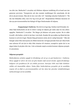 3
6
ion eller inte. Butikschef 1 utvecklar och förklarar säljarens inställning till en kund som inte
genererar provision: “Energinivån och den mentala inställningen blir annorlunda, då det
driver på provisionen. Men det är inte svart eller vitt“. Samtidigt uttrycker butikschef 2: “De
ska inte behandlas olika, men över lag så de gör det”. Respondenten förklarar dessutom att
den nya provisionsmodellen har bidragit till lägre lönekostnader till säljarna.
Engagemanget i butikerna. Om det är en lugn dag i butiken med få kunder, be-
rättar båda butikschefen att det är relativt vanligt att säljarna gör andra saker än sina arbets-
uppgifter. Butikschef 2 utvecklar: “De hänger på diskarna och pratar mycket. De är såhär
överallt i alla butiker, så det är inte bara i min butik. Kunden får typ ursäkta sig ibland när den
kommer in och de är lugnt. Mycket häng på kontoret också, det är vanligt beteende.”. Men det
framgår också ifrån intervjuerna att effektivitetsnivån vid lugna perioder beror på vilken butik
man refererar till och det är olika ifrån situation till situation, exempelvis spelar det in om
någon ledare är på plats eller inte. I det avslutande empiri-avsnittet kommer säljarnas perspek-
tiv presenteras.
Säljarnas perspektiv
Butikssäljarnas primära uppgift är försäljning och att ge en god kundservice i butikerna.
Deras uppgift är utöver det även att göra kunden nöjd oavsett ärende, uppnå försäljnings-
budgeten och grundkravet för att erhålla provision. Intervjuer hölls med både heltidsan-
ställda och timanställda säljare. Nedan följer butikschefernas perspektiv på de anställdas
respons till en följd av provisionsmodellen och hur detta har påverkat värdefördelningen
mellan företaget och de anställda.
 