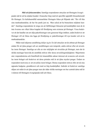 3
7
Mål och fokusområden. Samtliga respondenter uttrycker att företagets övergri-
pande mål är att ha nöjdast kunder i branscher ihop med ett specifikt uppställt lönsamhetsmål
för företaget. En heltidsanställd sammanfattar företagets fokus på följande sätt: “De vill öka
sina marknadsandelar, de har lite panik just nu. Men också att ha branschens nöjdaste kun-
der”. Samtliga respondenter är eniga om att fallföretaget fokuserar på kundnöjdhet men de är
inte överens om vilket fokus kopplat till försäljning som existerar på företaget. Vissa beskri-
ver att det handlar om att sälja paketlösningar som genererar höga intäkter, andra beskriver att
företaget vill att fokus ska ligga på försäljning av paketlösningar till nya kunder och att ta
marknadsandelar.
Målet med säljarnas anställning skiljer sig åt. En del uttrycker att de arbetar på företaget
endast för att tjäna pengar och ser anställningen som temporär, andra strävar efter att utveck-
las inom företaget. Samtliga ser alla en stor möjlighet att utvecklas på företaget, men det är
skilda meningar huruvida de anställda strävar efter dessa utvecklingsmöjligheter. Majoriteten
utav respondenterna och framförallt de timanställda saknar intresset att avancera och utveck-
las inom bolaget och beskriver att deras primära mål är att tjäna mycket pengar. Endast en
respondent motiveras av att utvecklas inom bolaget. Denna respondent strävar efter att nå sina
uppsatta budgetar, grundkravet och med en hög kundnöjdhet. Indirekt så beskriver samtliga
säljare att målet är att tjäna pengar men det råder skilda meningar om hur centralt detta mål är
i relation till företagets övergripande mål och fokus.
 