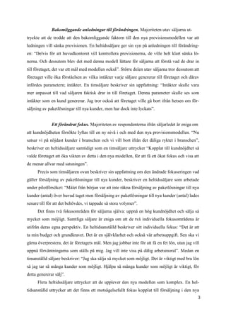 3
8
Bakomliggande anledningar till förändringen. Majoriteten utav säljarna ut-
tryckte att de trodde att den bakomliggande faktorn till den nya provisionsmodellen var att
ledningen vill sänka provisionen. En heltidssäljare ger sin syn på anledningen till förändring-
en: “Delvis för att huvudkontoret vill kontrollera provisionerna, de ville helt klart sänka lö-
nerna. Och dessutom blev det med denna modell lättare för säljarna att förstå vad de drar in
till företaget, det var ett mål med modellen också”. Större delen utav säljarna tror dessutom att
företaget ville öka förståelsen av vilka intäkter varje säljare genererar till företaget och därav
infördes parametern; intäkter. En timsäljare beskriver sin uppfattning: “Intäkter skulle vara
mer anpassat till vad säljaren faktisk drar in till företaget. Denna parameter skulle ses som
intäkter som en kund genererar. Jag tror också att företaget ville gå bort ifrån hetsen om för-
säljning av paketlösningar till nya kunder, men har dock inte lyckats”.
Ett förändrat fokus. Majoriteten av respondenterna ifrån säljarledet är eniga om
att kundnöjdheten försökte lyftas till en ny nivå i och med den nya provisionsmodellen. “Nu
satsar vi på nöjdast kunder i branschen och vi vill bort ifrån det dåliga ryktet i branschen”,
beskriver en heltidssäljare samtidigt som en timsäljare uttrycker “Kopplat till kundnöjdhet så
valde företaget att öka vikten av detta i den nya modellen, för att få ett ökat fokus och visa att
de menar allvar med satsningen”.
Precis som timsäljaren ovan beskriver sin uppfattning om den ändrade fokuseringen vad
gäller försäljning av paketlösningar till nya kunder, beskriver en heltidssäljare som arbetade
under pilotförsöket: “Målet från början var att inte räkna försäljning av paketlösningar till nya
kunder (antal) över huvud taget men försäljning av paketlösningar till nya kunder (antal) lades
senare till för att det behövdes, vi tappade så stora volymer”.
Det finns två fokusområden för säljarna själva: uppnå en hög kundnöjdhet och sälja så
mycket som möjligt. Samtliga säljare är eniga om att de två individuella fokusområdena är
utifrån deras egna perspektiv. En heltidsanställd beskriver sitt individuella fokus: “Det är att
ta min budget och grundkravet. Det är en självklarhet och också vår arbetsuppgift. Sen ska vi
gärna överprestera, det är företagets mål. Men jag jobbar inte för att få en fet lön, utan jag vill
uppnå förväntningarna som ställs på mig. Jag vill inte visa på dålig arbetsmoral”. Medan en
timanställd säljare beskriver: “Jag ska sälja så mycket som möjligt. Det är viktigt med bra lön
så jag tar så många kunder som möjligt. Hjälpa så många kunder som möjligt är viktigt, för
detta genererar sälj”.
Flera heltidssäljare uttrycker att de upplever den nya modellen som komplex. En hel-
tidsanställd uttrycker att det finns ett motsägelsefullt fokus kopplat till försäljning i den nya
 