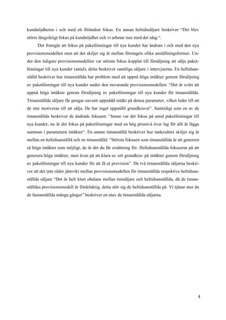 4
0
kundnöjdheten i och med ett förändrat fokus. En annan heltidssäljare beskriver “Det blev
större långsiktigt fokus på kundnöjdhet och vi arbetar mer med det idag “.
Det framgår att fokus på paketlösningar till nya kunder har ändrats i och med den nya
provisionsmodellen men att det skiljer sig åt mellan företagets olika anställningsformer. Un-
der den tidigare provisionsmodellen var största fokus kopplat till försäljning att sälja paket-
lösningar till nya kunder (antal), detta beskriver samtliga säljare i intervjuerna. En heltidsan-
ställd beskriver hur timanställda har problem med att uppnå höga intäkter genom försäljning
av paketlösningar till nya kunder under den nuvarande provisionsmodellen: “Det är svårt att
uppnå höga intäkter genom försäljning av paketlösningar till nya kunder för timanställda.
Timanställda säljare får pengar oavsett uppnådd intäkt på denna parameter, vilket leder till att
de inte motiveras till att sälja. De har inget uppställt grundkravet”. Samtidigt som en av de
timanställda beskriver de ändrade fokusen: “Innan var det fokus på antal paketlösningar till
nya kunder, nu är det fokus på paketlösningar med en hög prisnivå över lag för allt är läggs
samman i parametern intäkter“. En annan timanställd beskriver hur tankesättet skiljer sig åt
mellan en heltidsanställd och en timanställd: “Största fokusen som timanställda är att generera
så höga intäkter som möjligt, de är det du får ersättning för. Heltidsanställda fokuserar på att
generera höga intäkter, men även på att klara av sitt grundkrav på intäkter genom försäljning
av paketlösningar till nya kunder för att få ut provision”. De två timanställda säljarna beskri-
ver att det inte råder jämvikt mellan provisionsmodellen för timanställda respektive heltidsan-
ställda säljare “Det är helt klart obalans mellan timsäljare och heltidsanställda, då de timan-
ställdas provisionsmodell är fördelaktig, detta stör sig de heltidsanställda på. Vi tjänar mer än
de fastanställda många gånger” beskriver en utav de timanställda säljarna.
 