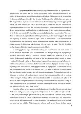 4
1
Engagemanget i butikerna. Samtliga respondenter uttrycker att säljarna inom
organisationen inte lägger ner lika mycket engagemang på att sälja paketlösningar till nya
kunder då det uppnått det uppställda grundkravet på intäkter. Säljarna vet att de fortsättnings-
vis kommer erhålla provision för den fortsatta försäljningen. En heltidssäljare uttrycker att
“Du slappar till det mycket i slutet av månaden om du nått eller aldrig kommer uppnå grund-
kravet. Det finns även ett max-tak på provision och då jobbar man inte alls under de sista
dagarna på månaden när de nått den maximala ersättningen” samtidigt som en heltidsanställds
skriver “du tar det lugnt med försäljning av paketlösningar till nya kunder, ingen stress längre
då du får din provision ändå”. Samtidigt som en tredje heltidsäljare ger uttrycker: “Ser man i
slutet av månaden att jag inte kommer klara grundkravet, så blir man ”otaggad”. Då tjänar
man ingenting på att sälja över huvud taget i slutet av månaden då”. En av de timanställda
säljarna beskriver sin uppfattning om de heltidsanställdas ändrade fokus då grundkravet på
intäkter genom försäljning av paketlösningar till nya kunder är nådd: “Det blir helt klart
mycket slappare. Då är det inte alls samma stress och fokus”.
I arbetsuppgifterna ingår det att hålla ordning och reda i butiken och sköta en del av
driften beskriver majoriteten utav respondenterna. Det framgår tydligt att engagemanget
brister då det är lugna perioder i butikerna. Samtliga respondenter beskriver att det är ett
vanligt förekommande att kollegor gör annat än sina arbetsuppgifter då det är tomt på kunder
i butiken. Det framgår tydligt att detta är direkt kopplat till om någon ansvarig befinner sig i
butiken eller ej. Saknas det butikschef eller biträdande butikschef på plats så är det vanligt att
säljarna gör allt annat än sina arbetsuppgifter under en lugn period. En timanställd säljare
beskriver sina kollegors beteenden på följande sätt: “Det beror på om de är en butikschef där
eller inte. Om det är så prismärker dem och dammar och så vidare. Är ingen butikschef där så
sitter dem på kontoret och använder datorn mycket. Mycket snack och häng bak på kontoret
och tar det lugnt”. “Många är lata” antyder en heltidsanställd i en annan butik och syftar på de
stunder då det är tomt på kunder i butiken samtidigt som denna förklarar “Det beror väldigt på
vilket engagemang det är just den dagen. Antingen sitter de på kontoret, men om de är en bra
dag; städar de eller göra något annat vettigt”.
Samtliga säljare är medvetna om att alla kunder ska behandlas lika och att varje kund
ska få bästa möjliga service i samtliga butiker. Säljarna vet att deras roll är att vägleda kunden
till den bästa paketlösningen, produkten eller ge den bästa servicen. Men dock anser samtliga
respondenter att det är ett vanligt förekommande att kunder behandlas olika. Det ägnas många
gånger mer tid och engagemang åt en kund där säljaren kan erhålla provision, än en kund där
provision inte kan erhållas. Majoriteten utav säljarna upplever att dennes kollegor agerar
 