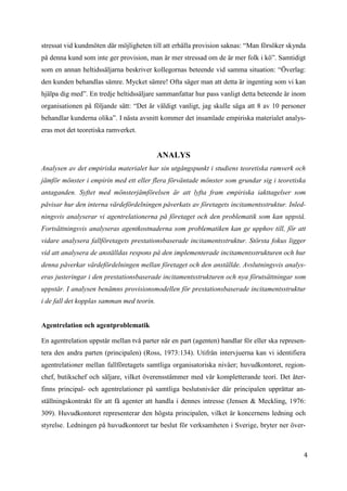 4
2
stressat vid kundmöten där möjligheten till att erhålla provision saknas: “Man försöker skynda
på denna kund som inte ger provision, man är mer stressad om de är mer folk i kö”. Samtidigt
som en annan heltidssäljarna beskriver kollegornas beteende vid samma situation: “Överlag:
den kunden behandlas sämre. Mycket sämre! Ofta säger man att detta är ingenting som vi kan
hjälpa dig med”. En tredje heltidssäljare sammanfattar hur pass vanligt detta beteende är inom
organisationen på följande sätt: “Det är väldigt vanligt, jag skulle säga att 8 av 10 personer
behandlar kunderna olika”. I nästa avsnitt kommer det insamlade empiriska materialet analys-
eras mot det teoretiska ramverket.
ANALYS
Analysen av det empiriska materialet har sin utgångspunkt i studiens teoretiska ramverk och
jämför mönster i empirin med ett eller flera förväntade mönster som grundar sig i teoretiska
antaganden. Syftet med mönsterjämförelsen är att lyfta fram empiriska iakttagelser som
påvisar hur den interna värdefördelningen påverkats av företagets incitamentsstruktur. Inled-
ningsvis analyserar vi agentrelationerna på företaget och den problematik som kan uppstå.
Fortsättningsvis analyseras agentkostnaderna som problematiken kan ge upphov till, för att
vidare analysera fallföretagets prestationsbaserade incitamentsstruktur. Största fokus ligger
vid att analysera de anställdas respons på den implementerade incitamentsstrukturen och hur
denna påverkar värdefördelningen mellan företaget och den anställde. Avslutningsvis analys-
eras justeringar i den prestationsbaserade incitamentsstrukturen och nya förutsättningar som
uppstår. I analysen benämns provisionsmodellen för prestationsbaserade incitamentsstruktur
i de fall det kopplas samman med teorin.
Agentrelation och agentproblematik
En agentrelation uppstår mellan två parter när en part (agenten) handlar för eller ska represen-
tera den andra parten (principalen) (Ross, 1973:134). Utifrån intervjuerna kan vi identifiera
agentrelationer mellan fallföretagets samtliga organisatoriska nivåer; huvudkontoret, region-
chef, butikschef och säljare, vilket överensstämmer med vår kompletterande teori. Det åter-
finns principal- och agentrelationer på samtliga beslutsnivåer där principalen upprättar an-
ställningskontrakt för att få agenter att handla i dennes intresse (Jensen & Meckling, 1976:
309). Huvudkontoret representerar den högsta principalen, vilket är koncernens ledning och
styrelse. Ledningen på huvudkontoret tar beslut för verksamheten i Sverige, bryter ner över-
 