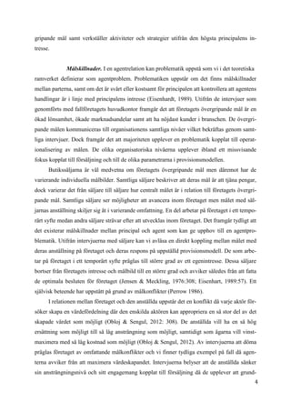 4
3
gripande mål samt verkställer aktiviteter och strategier utifrån den högsta principalens in-
tresse.
Målskillnader. I en agentrelation kan problematik uppstå som vi i det teoretiska
ramverket definierar som agentproblem. Problematiken uppstår om det finns målskillnader
mellan parterna, samt om det är svårt eller kostsamt för principalen att kontrollera att agentens
handlingar är i linje med principalens intresse (Eisenhardt, 1989). Utifrån de intervjuer som
genomförts med fallföretagets huvudkontor framgår det att företagets övergripande mål är en
ökad lönsamhet, ökade marknadsandelar samt att ha nöjdast kunder i branschen. De övergri-
pande målen kommuniceras till organisationens samtliga nivåer vilket bekräftas genom samt-
liga intervjuer. Dock framgår det att majoriteten upplever en problematik kopplat till operat-
ionalisering av målen. De olika organisatoriska nivåerna upplever ibland ett missvisande
fokus kopplat till försäljning och till de olika parametrarna i provisionsmodellen.
Butikssäljarna är väl medvetna om företagets övergripande mål men däremot har de
varierande individuella målbilder. Samtliga säljare beskriver att deras mål är att tjäna pengar,
dock varierar det från säljare till säljare hur centralt målet är i relation till företagets övergri-
pande mål. Samtliga säljare ser möjligheter att avancera inom företaget men målet med säl-
jarnas anställning skiljer sig åt i varierande omfattning. En del arbetar på företaget i ett tempo-
rärt syfte medan andra säljare strävar efter att utvecklas inom företaget. Det framgår tydligt att
det existerar målskillnader mellan principal och agent som kan ge upphov till en agentpro-
blematik. Utifrån intervjuerna med säljare kan vi avläsa en direkt koppling mellan målet med
deras anställning på företaget och deras respons på uppställd provisionsmodell. De som arbe-
tar på företaget i ett temporärt syfte präglas till större grad av ett egenintresse. Dessa säljare
bortser från företagets intresse och målbild till en större grad och avviker således från att fatta
de optimala besluten för företaget (Jensen & Meckling, 1976:308; Eisenhart, 1989:57). Ett
självisk beteende har uppstått på grund av målkonflikter (Perrow 1986).
I relationen mellan företaget och den anställda uppstår det en konflikt då varje aktör för-
söker skapa en värdefördelning där den enskilda aktören kan appropriera en så stor del av det
skapade värdet som möjligt (Obloj & Sengul, 2012: 308). De anställda vill ha en så hög
ersättning som möjligt till så låg ansträngning som möjligt, samtidigt som ägarna vill vinst-
maximera med så låg kostnad som möjligt (Obloj & Sengul, 2012). Av intervjuerna att döma
präglas företaget av omfattande målkonflikter och vi finner tydliga exempel på fall då agen-
terna avviker från att maximera värdeskapandet. Intervjuerna belyser att de anställda sänker
sin ansträngningsnivå och sitt engagemang kopplat till försäljning då de upplever att grund-
 