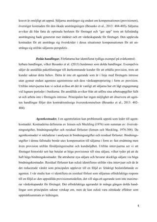 4
4
kravet är omöjligt att uppnå. Säljarna anstränger sig endast om kompensationen (provisionen),
överstiger kostnaden för den ökade ansträngningen (Besanko et al., 2013: 404-405). Säljarna
avviker då från fatta de optimala besluten för företaget och “ger upp” trots att fullständig
ansträngning hade genererat mer intäkter och ett värdeskapande för företaget. Den upplevda
kostnaden för att anstränga sig överskrider i dessa situationer kompensationen för att an-
stränga sig utifrån säljarens perspektiv.
Dolda handlingar. Författarna har identifierat tydliga exempel på svårkontrol-
lerbara handlingar, vilket Besanko et al. (2013) benämner som dolda handlingar. Exempelvis
säljer de anställda paketlösningar till återkommande kunder för att erhålla provision, trots att
kunder saknar detta behov. Detta är inte ett agerande som är i linje med företagets intresse
utan gynnar endast agentens egenintresse och dess värdeappropriering i form av provision.
Utifrån intervjuerna kan vi också avläsa att det är vanligt att säljarna har ett lågt engagemang
vid lugnare perioder i butikerna. De anställda avviker från att utföra sina arbetsuppgifter fullt
ut och arbeta inte i företagets intresse. Principalen har ingen möjlighet att observera att agen-
ten handlingar följer den kontraktsmässiga överenskommelsen (Besanko et al., 2013: 402-
404)
Agentkostnader. I en agentrelation kan problematik uppstå som leder till agent-
kostnader. Kostnaderna definieras av Jensen och Meckling (1976) som summan av: övervak-
ningsutgifter, bindningsutgifter och residual förluster (Jensen och Meckling, 1976:308). De
agentkostnader vi inkluderar i analysen är bindningsutgifter och residual förluster. Bindnings-
utgifter i denna fallstudie består utav kompensation till säljarna i form av fast ersättning men
även provision utifrån försäljningsresultat och kundnöjdhet. Utifrån intervjuerna ser vi att
företaget historiskt sett har betalat ut höga provisioner till sina säljare, vilket tyder på att de
haft höga bindningskostnader. De attraherar nya säljare och bevarar skickliga säljare via höga
bindningskostnader. Residual förluster kan också identifieras utifrån våra intervjuer och de är
det reducerade värdet som principalen upplever till en följd av felaktigt beslutsfattande av
agenten. I vår studie kan vi identifiera en residual förlust som säljarnas ofördelaktiga respons
till en följd av den uppställda provisionsmodellen, det vill säga ett agerande som inte maxime-
rar värdeskapandet för företaget. Det ofördelaktiga agerandet är många gången dolda hand-
lingar som principalen saknar vetskap om, men de kan också vara oönskade effekter som
uppmärksammats av ledningen.
 